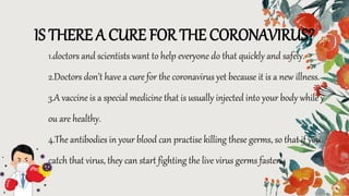 1.doctors and scientists want to help everyone do that quickly and safely.
2.Doctors don’t have a cure for the coronavirus yet because it is a new illness.
3.A vaccine is a special medicine that is usually injected into your body while y
ou are healthy.
4.The antibodies in your blood can practise killing these germs, so that if you
catch that virus, they can start fighting the live virus germs faster.
IS THERE A CURE FOR THE CORONAVIRUS?
 