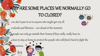 WHY ARE SOME PLACES WE NORMALLY GO
TO CLOSED?
1.we don’t pass it on to anyone who might get very ill.
2.schools and libraries – are closed at the moment.
3.people can only go outside their homes if they really, really have to.
4.have to stay at home to protect the people who will find it hard to fight the
coronavirus.
 