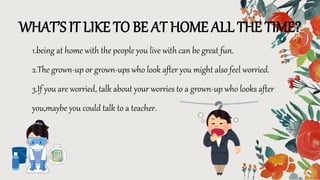 WHAT’S IT LIKE TO BE AT HOME ALL THE TIME?
1.being at home with the people you live with can be great fun.
2.The grown-up or grown-ups who look after you might also feel worried.
3.If you are worried, talk about your worries to a grown-up who looks after
you,maybe you could talk to a teacher.
 
