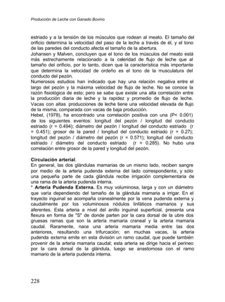 Producción de Leche con Ganado Bovino
228
estriado y a la tensión de los músculos que rodean al meato. El tamaño del
orificio determina la velocidad del paso de la leche a través de él, y el tono
de las paredes del conducto afecta el tamaño de la abertura.
Johansen y Malven, concluyen que el tono de los músculos del meato está
más estrechamente relacionado a la celeridad de flujo de leche que al
tamaño del orificio, por lo tanto, dicen que la característica más importante
que determina la velocidad de ordeño es el tono de la musculatura del
conducto del pezón.
Numerosos estudios han indicado que hay una relación negativa entre el
largo del pezón y la máxima velocidad de flujo de leche. No se conoce la
razón fisiológica de esto; pero se sabe que existe una alta correlación entre
la producción diaria de leche y la rapidez y promedio de flujo de leche.
Vacas con altas producciones de leche tiene una velocidad elevada de flujo
de la misma, comparada con vacas de baja producción.
Hebel, (1978), ha encontrado una correlación positiva con una (P< 0.001)
de los siguientes eventos: longitud del pezón / longitud del conducto
estriado (r = 0.494); diámetro del pezón / longitud del conducto estriado (r
= 0.451); grosor de la pared / longitud del conducto estriado (r = 0.27);
longitud del pezón / diámetro del pezón (r = 0.571); longitud del conducto
estriado / diámetro del conducto estriado (r = 0.285). No hubo una
correlación entre grosor de la pared y longitud del pezón.
Circulación arterial.
En general, las dos glándulas mamarias de un mismo lado, reciben sangre
por medio de la arteria pudenda externa del lado correspondiente, y sólo
una pequeña parte de cada glándula recibe irrigación complementaria de
una rama de la arteria pudenda interna.
* Arteria Pudenda Externa. Es muy voluminosa, larga y con un diámetro
que varía dependiendo del tamaño de la glándula mamaria a irrigar. En el
trayecto inguinal se acompaña cranealmente por la vena pudenda externa y
caudalmente por los voluminosos nódulos linfáticos mamarios y sus
aferentes. Esta arteria a nivel del anillo inguinal superficial, presenta una
flexura en forma de "S" de donde parten por la cara dorsal de la ubre dos
gruesas ramas que son la arteria mamaria craneal y la arteria mamaria
caudal. Raramente, nace una arteria mamaria media entre las dos
anteriores, resultando una trifurcación; en muchas vacas, la arteria
pudenda externa emite en esta división un ramo caudal, que puede también
provenir de la arteria mamaria caudal; esta arteria se dirige hacia el perineo
por la cara dorsal de la glándula, luego se anastomosa con el ramo
mamario de la arteria pudenda interna.
 