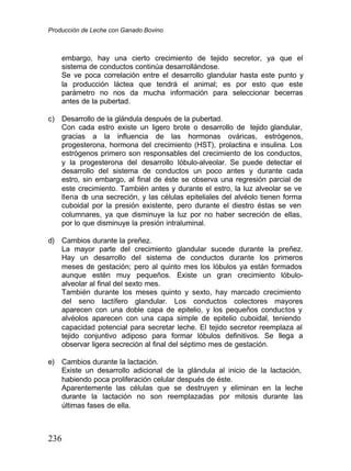Producción de Leche con Ganado Bovino
236
embargo, hay una cierto crecimiento de tejido secretor, ya que el
sistema de conductos continúa desarrollándose.
Se ve poca correlación entre el desarrollo glandular hasta este punto y
la producción láctea que tendrá el animal; es por esto que este
parámetro no nos da mucha información para seleccionar becerras
antes de la pubertad.
c) Desarrollo de la glándula después de la pubertad.
Con cada estro existe un ligero brote o desarrollo de tejido glandular,
gracias a la influencia de las hormonas ováricas, estrógenos,
progesterona, hormona del crecimiento (HST), prolactina e insulina. Los
estrógenos primero son responsables del crecimiento de los conductos,
y la progesterona del desarrollo lóbulo-alveolar. Se puede detectar el
desarrollo del sistema de conductos un poco antes y durante cada
estro, sin embargo, al final de éste se observa una regresión parcial de
este crecimiento. También antes y durante el estro, la luz alveolar se ve
llena d
e una secreción, y las células epiteliales del alvéolo tienen forma
cuboidal por la presión existente, pero durante el diestro éstas se ven
columnares, ya que disminuye la luz por no haber secreción de ellas,
por lo que disminuye la presión intraluminal.
d) Cambios durante la preñez.
La mayor parte del crecimiento glandular sucede durante la preñez.
Hay un desarrollo del sistema de conductos durante los primeros
meses de gestación; pero al quinto mes los lóbulos ya están formados
aunque estén muy pequeños. Existe un gran crecimiento lóbulo-
alveolar al final del sexto mes.
También durante los meses quinto y sexto, hay marcado crecimiento
del seno lactífero glandular. Los conductos colectores mayores
aparecen con una doble capa de epitelio, y los pequeños conductos y
alvéolos aparecen con una capa simple de epitelio cuboidal, teniendo
capacidad potencial para secretar leche. El tejido secretor reemplaza al
tejido conjuntivo adiposo para formar lóbulos definitivos. Se llega a
observar ligera secreción al final del séptimo mes de gestación.
e) Cambios durante la lactación.
Existe un desarrollo adicional de la glándula al inicio de la lactación,
habiendo poca proliferación celular después de éste.
Aparentemente las células que se destruyen y eliminan en la leche
durante la lactación no son reemplazadas por mitosis durante las
últimas fases de ella.
 