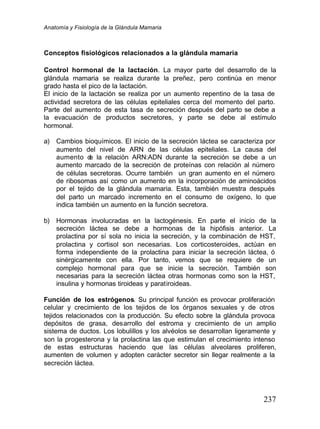 Anatomía y Fisiología de la Glándula Mamaria
237
Conceptos fisiológicos relacionados a la glándula mamaria
Control hormonal de la lactación. La mayor parte del desarrollo de la
glándula mamaria se realiza durante la preñez, pero continúa en menor
grado hasta el pico de la lactación.
El inicio de la lactación se realiza por un aumento repentino de la tasa de
actividad secretora de las células epiteliales cerca del momento del parto.
Parte del aumento de esta tasa de secreción después del parto se debe a
la evacuación de productos secretores, y parte se debe al estímulo
hormonal.
a) Cambios bioquímicos. El inicio de la secreción láctea se caracteriza por
aumento del nivel de ARN de las células epiteliales. La causa del
aumento d
e la relación ARN:ADN durante la secreción se debe a un
aumento marcado de la secreción de proteínas con relación al número
de células secretoras. Ocurre también un gran aumento en el número
de ribosomas así como un aumento en la incorporación de aminoácidos
por el tejido de la glándula mamaria. Esta, también muestra después
del parto un marcado incremento en el consumo de oxígeno, lo que
indica también un aumento en la función secretora.
b) Hormonas involucradas en la lactogénesis. En parte el inicio de la
secreción láctea se debe a hormonas de la hipófisis anterior. La
prolactina por sí sola no inicia la secreción, y la combinación de HST,
prolactina y cortisol son necesarias. Los corticosteroides, actúan en
forma independiente de la prolactina para iniciar la secreción láctea, ó
sinérgicamente con ella. Por tanto, vemos que se requiere de un
complejo hormonal para que se inicie la secreción. También son
necesarias para la secreción láctea otras hormonas como son la HST,
insulina y hormonas tiroideas y paratiroideas.
Función de los estrógenos. Su principal función es provocar proliferación
celular y crecimiento de los tejidos de los órganos sexuales y de otros
tejidos relacionados con la producción. Su efecto sobre la glándula provoca
depósitos de grasa, desarrollo del estroma y crecimiento de un amplio
sistema de ductos. Los lobulillos y los alvéolos se desarrollan ligeramente y
son la progesterona y la prolactina las que estimulan el crecimiento intenso
de estas estructuras haciendo que las células alveolares proliferen,
aumenten de volumen y adopten carácter secretor sin llegar realmente a la
secreción láctea.
 
