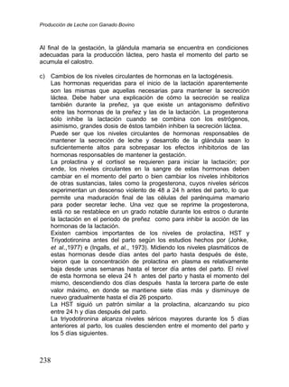 Producción de Leche con Ganado Bovino
238
Al final de la gestación, la glándula mamaria se encuentra en condiciones
adecuadas para la producción láctea, pero hasta el momento del parto se
acumula el calostro.
c) Cambios de los niveles circulantes de hormonas en la lactogénesis.
Las hormonas requeridas para el inicio de la lactación aparentemente
son las mismas que aquellas necesarias para mantener la secreción
láctea. Debe haber una explicación de cómo la secreción se realiza
también durante la preñez, ya que existe un antagonismo definitivo
entre las hormonas de la preñez y las de la lactación. La progesterona
sólo inhibe la lactación cuando se combina con los estrógenos,
asimismo, grandes dosis de éstos también inhiben la secreción láctea.
Puede ser que los niveles circulantes de hormonas responsables de
mantener la secreción de leche y desarrollo de la glándula sean lo
suficientemente altos para sobrepasar los efectos inhibitorios de las
hormonas responsables de mantener la gestación.
La prolactina y el cortisol se requieren para iniciar la lactación; por
ende, los niveles circulantes en la sangre de estas hormonas deben
cambiar en el momento del parto o bien cambiar los niveles inhibitorios
de otras sustancias, tales como la progesterona, cuyos niveles séricos
experimentan un descenso violento de 48 a 24 h antes del parto, lo que
permite una maduración final de las células del parénquima mamario
para poder secretar leche. Una vez que se reprime la progesterona,
está no se restablece en un grado notable durante los estros o durante
la lactación en el periodo de preñez como para inhibir la acción de las
hormonas de la lactación.
Existen cambios importantes de los niveles de prolactina, HST y
Triyodotironina antes del parto según los estudios hechos por (Johke,
et al.
.,
,1977) e (Ingalls, et al.
.,
, 1973). Midiendo los niveles plasmáticos de
estas hormonas desde días antes del parto hasta después de éste,
vieron que la concentración de prolactina en plasma es relativamente
baja desde unas semanas hasta el tercer día antes del parto. El nivel
de esta hormona se eleva 24 h antes del parto y hasta el momento del
mismo, descendiendo dos días después hasta la tercera parte de este
valor máximo, en donde se mantiene siete días más y disminuye de
nuevo gradualmente hasta el día 26 posparto.
La HST siguió un patrón similar a la prolactina, alcanzando su pico
entre 24 h y días después del parto.
La triyodotironina alcanza niveles séricos mayores durante los 5 días
anteriores al parto, los cuales descienden entre el momento del parto y
los 5 días siguientes.
 