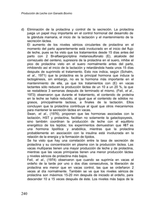 Producción de Leche con Ganado Bovino
240
d) Eliminación de la prolactina y control de la secreción. La prolactina
juega un papel muy importante en el control hormonal del desarrollo de
la glándula mamaria, el inicio de la lactación y el mantenimiento de la
secreción láctea.
El aumento de los niveles séricos circulantes de prolactina en el
momento del parto aparentemente está involucrado en el inicio del flujo
de leche, pues se ha visto que los tratamientos desde 15 días antes del
parto con 2 Br-alfaergocriptina metanosulfonato (E), alcaloide del
cornezuelo del centeno, supresora de la prolactina en el suero, inhibe el
pico de prolactina visto en el suero normalmente antes del parto,
inhibiendo así el inicio de la lactación y retardándola hasta unos 15 días
después de suprimido el tratamiento. Esto nos indica, según (Schalm,
et al., 1971) que la prolactina es la principal hormona que induce la
lactogénesis, sin embargo, no es la hormona más importante en el
mantenimiento de ella, ya que los tratamientos con (E) en vacas
lactantes sólo reducen la producción láctea de un 10 a un 20 %, la que
se restablece 3 semanas después de terminado el mismo. (Feil, et al.,
1973) observaron que durante el tratamiento, el contenido de proteína
en la leche se había reducido, al igual que el contenido de sólidos no
grasos, principalmente lactosa, a finales de la lactación. Ellos
concluyen que la prolactina contribuye al igual que otros mecanismos
para mantener la secreción láctea en vacas.
Swan, et al., (1976), proponen que las hormonas asociadas con la
lactación, HST y prolactina, facilitan no solamente la galactopoyesis,
sino también coordinan la producción de leche con el equilibrio
energético de los tejidos; los experimentos demuestran que H
ST es
una hormona lipolítica y anabólica, mientras que la prolactina
probablemente en asociación con la insulina está involucrada en la
relación de la energía y la formación de lípidos.
Se ha visto que hay una correlación entre la tasa de secreción de
prolactina y su concentración en plasma con la producción láctea. Las
vacas multíparas tienen una mayor producción de leche y de prolactina,
mientras que las vacas primíparas tienen una menor producción láctea
y niveles séricos de prolactina más bajos.
Feil, et al., (1974) observaron que cuando se suprimía en vacas el
ordeño de la tarde por uno o dos días consecutivos, la liberación de
prolactina era menor que en vacas control, las que se ordeñaron 2
veces al día normalmente. También se ve que los niveles séricos de
prolactina son máximos 15-20 min después de iniciado el ordeño, para
descender 10 a 15 veces después de éste. Los niveles más bajos de la
 