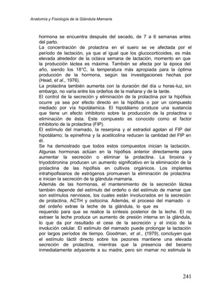Anatomía y Fisiología de la Glándula Mamaria
241
hormona se encuentra después del secado, de 7 a 6 semanas antes
del parto.
La concentración de prolactina en el suero se ve afectada por el
período de lactación, ya que al igual que los glucocorticoides, es más
elevada alrededor de la octava semana de lactación, momento en que
la producción láctea es máxima. También se afecta por la época del
año, siendo los 18°C, la temperatura más apropiada para la óptima
producción de la hormona, según las investigaciones hechas por
(Head, et al., 1976).
La prolactina también aumenta con la duración del día u horas-luz, sin
embargo, no varía entre los ordeños de la mañana y de la tarde.
El control de la secreción y eliminación de la prolactina por la hipófisis
ocurre ya sea por efecto directo en la hipófisis o por un compuesto
mediado por vía hipotálamica. El hipotálamo produce una sustancia
que tiene un efecto inhibitorio sobre la producción de la prolactina o
eliminación de ésta. Este compuesto es conocido como el factor
inhibitorio de la prolactina (FIP).
El estímulo del mamado, la reserpina y el estradiol agotan el FIP del
hipotálamo; la epinefrina y la acetilcolina reducen la cantidad del FIP en
él.
Se ha demostrado que todos estos compuestos inician la lactación.
Algunas hormonas actúan en la hipófisis anterior directamente para
aumentar la secreción o eliminar la prolactina. La tiroxina y
triyodotironina producen un aumento significativo en la eliminación de la
prolactina de las hipófisis en cultivos orgánicos. Los implantes
intrahipofisiarios de estrógenos promueven la eliminación de prolactina
e inician la secreción de la glándula mamaria.
Además de las hormonas, el mantenimiento de la secreción láctea
también depende del estímulo del ordeño o del estímulo de mamar que
son estímulos nerviosos, los cuales están involucrados en la secreción
de prolactina, ACTH y oxitocina. Además, el proceso del mamado o
del ordeño extrae la leche de la glándula, lo que es
requerido para que se realice la síntesis posterior de la leche. El no
extraer la leche produce un aumento de presión interna en la glándula,
lo que da por resultado el cese de la secreción y el inicio de la
involución celular. El estímulo del mamado puede prolongar la lactación
por largos períodos de tiempo. Goodman, et al., (
(1979), concluyen que
el estímulo táctil directo sobre los pezones mantiene una elevada
secreción de prolactina, mientras que la presencia del becerro
inmediatamente adyacente a su madre, pero sin mamar no estimula la
 