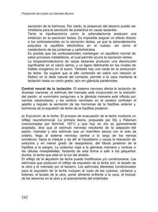 Producción de Leche con Ganado Bovino
242
secreción de la hormona. Por cierto, la presencia del becerro puede ser
inhibitoria para la secreción de prolactina en vacas lactantes.
Tanto la hipofisectomía como la adrenalectomía producen una
inhibición en la secreción láctea. Es imposible asignar un efecto directo
a los corticosteroides en la secreción láctea, ya que la adrenalectomía
perjudica el equilibrio electrolítico en el cuerpo, así como el
metabolismo de las proteínas y carbohidratos.
Es posible que los corticosteroides mantengan un equilibrio normal de
estos procesos metabólicos, el cual permite ocurra la secreción láctea.
La tiroparatiroidectomía de vacas lactantes producen una disminución
significante en el calcio sérico, y un ligero detrimento en los niveles de
fosfato inorgánico en el suero. También hay una caída en la producción
de leche. Se sugiere que el alto contenido de calcio con relación al
fósforo en la dieta natural del rumiante, permite a la vaca mantener la
lactación hasta un cierto grado, aún sin glándula paratiroides.
Control neural de la lactación. El sistema nervioso afecta la lactación de
diversas maneras: el estímulo del mamado está involucrado en la erección
del pezón; el suministro sanguíneo a la g
lándula mamaria está influido por
nervios vasomotores; y los centros nerviosos en el cerebro controlan el
apetito y regulan la secreción de las hormonas de la hipófisis anterior y
hormonas de la expulsión de leche de la hipófisis posterior.
a) Expulsión d
e la leche. El proceso de evacuación de la leche involucra un
reflejo neurohormonal. La primera teoría, propuesta por Ely y Petersen
(mencionados por Schmidt, 1971) y que hoy en día es generalmente
aceptada, dice que el estímulo nervioso resultante de la palpación del
pezón, mamado y otro estímulo que un mamífero asocia con el acto de
ordeño, llega al sistema nervioso central a lo largo de los nervios
somáticos, hacia la médula y de allí al hipotálamo y causa la liberación de
oxitocina y en menor grado de vasopresina, del lóbulo posterior de la
hipófisis a la sangre. La oxitocina viaja a la glándula mamaria y contrae a
las células mioepiteliales, forzando de esta forma a salir a los pequeños
ductos, la leche que está en la luz del alvéolo.
El reflejo de la expulsión de leche puede modificarse y/o condicionarse. Los
estímulos que producen el reflejo de expulsión de la leche son: el lavado de
la ubre y el mamado por el becerro. Los estímulos aferentes condicionados
para la expulsión de la leche incluyen al ruido de las cubetas, cántaros y
bidones, el lavado de la ubre, poner alimento enfrente a la vaca, el hocicar
de los becerros en la ubre y el acercamiento del ordeñador.
 