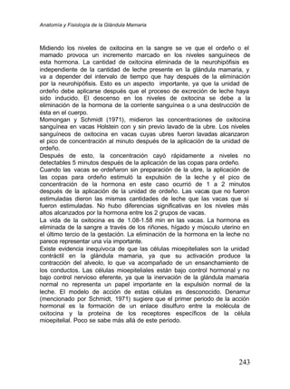 Anatomía y Fisiología de la Glándula Mamaria
243
Midiendo los niveles de oxitocina en la sangre se ve que el ordeño o el
mamado provoca un incremento marcado en los niveles sanguíneos de
esta hormona. La cantidad de oxitocina eliminada de la neurohipófisis es
independiente de la cantidad de leche presente en la glándula mamaria, y
va a depender del intervalo de tiempo que hay después de la eliminación
por la neurohipófisis. Esto es un aspecto importante, ya que la unidad de
ordeño debe aplicarse después que el proceso de excreción de leche haya
sido inducido. El descenso en los niveles de oxitocina se debe a la
eliminación de la hormona de la corriente sanguínea o a una destrucción de
ésta en el cuerpo.
Momongan y Schmidt (1971), midieron las concentraciones de oxitocina
sanguínea en vacas Holstein con y sin previo lavado de la ubre. Los niveles
sanguíneos de oxitocina en vacas cuyas ubres fueron lavadas alcanzaron
el pico de concentración al minuto después de la aplicación de la unidad de
ordeño.
Después de esto, la concentración cayó rápidamente a niveles no
detectables 5 minutos después de la aplicación de las copas para ordeño.
Cuando las vacas se ordeñaron sin preparación de la ubre, la aplicación de
las copas para ordeño estimuló la expulsión de la leche y el pico de
concentración de la hormona en este caso ocurrió de 1 a 2 minutos
después de la aplicación de la unidad de ordeño. Las vacas que no fueron
estimuladas dieron las mismas cantidades de leche que las vacas que sí
fueron estimuladas. No hubo diferencias significativas en los niveles más
altos alcanzados por la hormona entre los 2 grupos de vacas.
La vida de la oxitocina es de 1.08-1.58 min en las vacas. La hormona es
eliminada de la sangre a través de los riñones, hígado y músculo uterino en
el último tercio de la gestación. La eliminación de la hormona en la leche no
parece representar una vía importante.
Existe evidencia inequívoca de que las células mioepiteliales son la unidad
contráctil en la glándula mamaria, ya que su activación produce la
contracción del alveolo, lo que va acompañado de un ensanchamiento de
los conductos. Las células mioepiteliales están bajo control hormonal y no
bajo control nervioso eferente, ya que la inervación de la glándula mamaria
normal no representa un papel importante en la expulsión normal de la
leche. El modelo de acción de estas células es desconocido. Denamur
(mencionado por Schmidt, 1971) sugiere que el primer periodo de la acción
hormonal es la formación de un enlace disulfuro entre la molécula de
oxitocina y la proteína de los receptores específicos de la célula
mioepitelial. Poco se sabe más allá de este periodo.
 