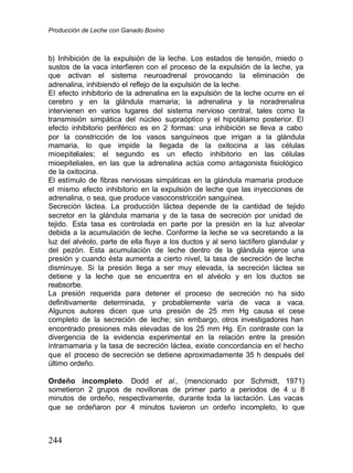 Producción de Leche con Ganado Bovino
244
b) Inhibición de la expulsión de la leche. Los estados de tensión, miedo o
sustos de la vaca interfieren con el proceso de la expulsión de la leche, ya
que activan el sistema neuroadrenal provocando la eliminación de
adrenalina, inhibiendo el reflejo de la expulsión de la leche.
El efecto inhibitorio de la adrenalina en la expulsión de la leche ocurre en el
cerebro y en la glándula mamaria; la adrenalina y la noradrenalina
intervienen en varios lugares del sistema nervioso central, tales como la
transmisión simpática del núcleo supraóptico y el hipotálamo posterior. El
efecto inhibitorio periférico es en 2 formas: una inhibición se lleva a cabo
por la constricción de los vasos sanguíneos que irrigan a la glándula
mamaria, lo que impide la llegada de la oxitocina a las células
mioepiteliales; el segundo es un efecto inhibitorio en las células
mioepiteliales, en las que la adrenalina actúa como antagonista fisiológico
de la oxitocina.
El estímulo de fibras nerviosas simpáticas en la glándula mamaria produce
el mismo efecto inhibitorio en la expulsión de leche que las inyecciones de
adrenalina, o sea, que produce vasoconstricción sanguínea.
Secreción láctea. La producción láctea depende de la cantidad de tejido
secretor en la glándula mamaria y de la tasa de secreción por unidad de
tejido. Esta tasa es controlada en parte por la presión en la luz alveolar
debida a la acumulación de leche. Conforme la leche se va secretando a la
luz del alvéolo, parte de ella fluye a los ductos y al seno lactífero glandular y
del pezón. Esta acumulación de leche dentro de la glándula ejerce una
presión y cuando ésta aumenta a cierto nivel, la tasa de secreción de leche
disminuye. Si la presión llega a ser muy elevada, la secreción láctea se
detiene y la leche que se encuentra en el alvéolo y en los ductos se
reabsorbe.
La presión requerida para detener el proceso de secreción no ha sido
definitivamente determinada, y probablemente varía de vaca a vaca.
Algunos autores dicen que una presión de 25 mm Hg causa el cese
completo de la secreción de leche; sin embargo, otros investigadores han
encontrado presiones más elevadas de los 25 mm Hg. En contraste con la
divergencia de la evidencia experimental en la relación entre la presión
intramamaria y la tasa de secreción láctea, existe concordancia en el hecho
que el p
roceso de secreción se detiene aproximadamente 35 h después del
último ordeño.
Ordeño incompleto. Dodd et al., (mencionado por Schmidt, 1971)
sometieron 2 grupos de novillonas de primer parto a periodos de 4 u 8
minutos de ordeño, respectivamente, durante toda la lactación. Las vacas
que se ordeñaron por 4 minutos tuvieron un ordeño incompleto, lo que
 