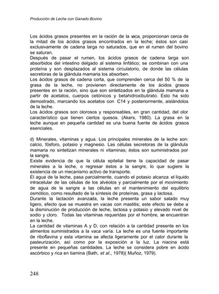 Producción de Leche con Ganado Bovino
248
Los ácidos grasos presentes en la ración de la v
aca, proporcionan cerca de
la mitad de los ácidos grasos encontrados en la leche; éstos son casi
exclusivamente de cadena larga no saturados, que en el rumen del bovino
se saturan.
Después de pasar el rumen, los ácidos grasos de cadena larga son
absorbidos del intestino delgado al sistema linfático; se combinan con una
proteína y son desplazados al sistema circulatorio, de donde las células
secretoras de la glándula mamaria los absorben.
Los ácidos grasos de cadena corta, que comprenden cerca del 50 % de la
grasa de la leche, no provienen directamente de los ácidos grasos
presentes en la ración, sino que son sintetizados en la glándula mamaria a
partir de acetatos, cuerpos cetónicos y betahidroxibutirato. Esto ha sido
demostrado, marcando los acetatos con C14 y posteriormente, aislándolos
de la leche.
Los ácidos grasos son olorosos y responsables, en gran cantidad, del olor
característico que tienen ciertos quesos. (Akers, 1980). La grasa en la
leche aunque en pequeña cantidad es una buena fuente de ácidos grasos
esenciales.
d) Minerales, vitaminas y agua. Los principales minerales de la leche son:
calcio, fósforo, potasio y magnesio. Las células secretoras de la glándula
mamaria no sintetizan minerales ni vitaminas; éstos son suministrados por
la sangre.
Existe evidencia de que la célula epitelial tiene la capacidad de pasar
minerales a la leche, o regresar éstos a la sangre, lo que sugiere la
existencia de un mecanismo activo de transporte.
El agua de la leche, pasa parcialmente, cuando el potasio alcanza el líquido
intracelular de las células de los alvéolos y parcialmente por el movimiento
de agua de la sangre a las células en el mantenimiento del equilibrio
osmótico, como resultado de la síntesis de proteínas, grasa y lactosa.
Durante la lactación avanzada, la leche presenta un sabor salado muy
ligero, efecto que se muestra en vacas con mastitis; este efecto se debe a
la disminución de producción de leche, lactosa y potasio y elevado nivel de
sodio y cloro. Todas las vitaminas requeridas por el hombre, se encuentran
en la leche.
La cantidad de vitaminas A y D, con relación a la cantidad presente en los
alimentos suministrados a la vaca varía. La leche es una fuente importante
de riboflavina y esta vitamina se afecta ligeramente por el calor durante la
pasteurización, así como por la exposición a la luz. La niacina está
presente en pequeñas cantidades. La leche se considera pobre en ácido
ascórbico y rica en tiamina (Bath, et al.
.,
, 1978)( Muñoz, 1979).
 