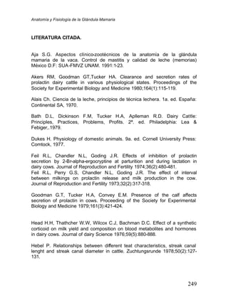 Anatomía y Fisiología de la Glándula Mamaria
249
LITERATURA CITADA.
Aja S.G. Aspectos clínico-zootécnicos de la anatomía de la glándula
mamaria de la vaca. Control de mastitis y calidad de leche (memorias)
México D.F: SUA-FMVZ UNAM. 1991:1-23.
Akers RM, Goodman GT,Tucker HA. Clearance and secretion rates of
prolactin dairy cattle in various physiological states. Proceedings of the
Society for Experimental Biology and Medicine 1980;164(1):115-119.
Alais Ch. Ciencia de la leche, principios de técnica lechera. 1a. ed. España:
Continental SA, 1970.
Bath D.L, Dickinson F.M, Tucker H.A, Aplleman R.D. Dairy Cattle:
Principles, Practices, Problems, Profits. 2ª. ed. Philadelphia: Lea &
Febiger,.1979.
Dukes H. Physiology of domestic animals. 9a. ed. Cornell University Press:
Comtock, 1977.
Feil R.L, Chandler N.L, Goding J.R. Effects of inhibition of prolactin
secretion by 2-Br-alpha-ergocryptine at parturition and during lactation in
dairy cows. Journal of Reproduction and Fertility 1974;36(2):480-481.
Feil R.L, Perry G.S, Chandler N.L, Goding J.R. The effect of interval
between milkings on prolactin release and milk production in the cow.
Journal of Reproduction and Fertility 1973;32(2):317-318.
Goodman G.T, Tucker H.A, Convey E.M. Presence of the calf affects
secretion of prolactin in cows. Proceeding of the Society for Experimental
Biology and Medicine 1979;161(3):421-424.
Head H.H, Thathcher W.W, Wilcox C.J, Bachman D.C. Effect of a synthetic
corticoid on milk yield and composition on blood metabolites and hormones
in dairy cows. Journal of dairy Science 1976;59(5):880-888.
Hebel P. Relationships between different teat characteristics, streak canal
lenght and streak canal diameter in cattle. Zuchtungsrunde 1978;50(2):127-
131.
 