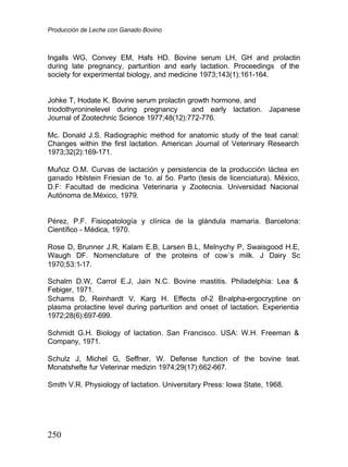 Producción de Leche con Ganado Bovino
250
Ingalls WG, Convey EM, Hafs HD. Bovine serum LH, GH and prolactin
during late pregnancy, parturition and early lactation. Proceedings of the
society for experimental biology, and medicine 1973;143(1):161-164.
Johke T, Hodate K. Bovine serum prolactin growth hormone, and
triodothyroninelevel during pregnancy and early lactation. Japanese
Journal of Zootechnic Science 1977;48(12):772-776.
Mc. Donald J.S. Radiographic method for anatomic study of the teat canal:
Changes within the first lactation. American Journal of Veterinary Research
1973;32(2):169-171.
Muñoz O.M. Curvas de lactación y persistencia de la producción láctea en
ganado H
olstein Friesian de 1o. al 5o. Parto (tesis de licenciatura). México,
D.F: Facultad de medicina Veterinaria y Zootecnia. Universidad Nacional
Autónoma de.México, 1979.
Pérez, P.F. Fisiopatología y clínica de la glándula mamaria. Barcelona:
Científico - Médica, 1970.
Rose D, Brunner J.R, Kalam E.B, Larsen B.L, Melnychy P, Swaisgood H.E,
Waugh DF. Nomenclature of the proteins of cow´s milk. J Dairy Sc
1970;53:1-17.
Schalm D.W, Carrol E.J, Jain N.C. Bovine mastitis. Philadelphia: Lea &
Febiger, 1971.
Schams D, Reinhardt V, Karg H. Effects of-2 Br-alpha-ergocryptine on
plasma prolactine level during parturition and onset of lactation. Experientia
1972;28(6):697-699.
Schmidt G.H. Biology of lactation. San Francisco. USA: W.H. Freeman &
Company, 1971.
Schulz J, Michel G, Seffner, W. Defense function of the bovine teat.
Monatshefte fur Veterinar medizin 1974;29(17):662-667.
Smith V.R. Physiology of lactation. Universitary Press: Iowa State, 1968.
 
