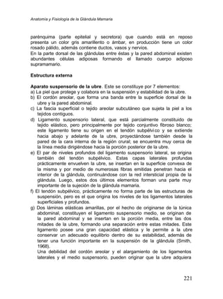 Anatomía y Fisiología de la Glándula Mamaria
221
parénquima (parte epitelial y secretora) que cuando está en reposo
presenta un color gris amarillento o ámbar, en producción tiene un color
rosado pálido, además contiene ductos, vasos y nervios.
En la parte dorsal de las glándulas entre éstas y la pared abdominal existen
abundantes células adiposas formando el llamado cuerpo adiposo
supramamario.
Estructura externa
Aparato suspensorio de la ubre. Este se constituye por 7 elementos:
a) La piel que protege y colabora en la suspensión y estabilidad de la ubre.
b) El cordón areolar, que forma una banda entre la superficie dorsal de la
ubre y la pared abdominal.
c) La fascia superficial o tejido areolar subcutáneo que sujeta la piel a los
tejidos contiguos.
d) Ligamento suspensorio lateral, que está parcialmente constituido de
tejido elástico, pero principalmente por tejido conjuntivo fibroso blanco;
este ligamento tiene su origen en el tendón subpélvico y se extiende
hacia abajo y adelante de la ubre, proyectándose también desde la
pared de la cara interna de la región crural; se encuentra muy cerca de
la línea media dirigiéndose hacia la porción posterior de la ubre.
e) El par de niveles profundos del ligamento suspensorio lateral, se origina
también del tendón subpélvico. Estas capas laterales profundas
prácticamente envuelven la ubre, se insertan en la superficie convexa de
la misma y por medio de numerosas fibras emitidas penetran hacia el
interior de la glándula, continuándose con la red intersticial propia de la
glándula. Luego, estos dos últimos elementos forman una parte muy
importante de la sujeción de la glándula mamaria.
f) El tendón subpélvico, prácticamente no forma parte de las estructuras de
suspensión, pero es el que origina los niveles de los ligamentos laterales
superficiales y profundos.
g) Dos láminas elásticas amarillas, por el hecho de originarse de la túnica
abdominal, constituyen el ligamento suspensorio medio, se originan de
la pared abdominal y se insertan en la porción media, entre las dos
mitades de la ubre, formando una separación entre estas mitades. Este
ligamento posee una gran capacidad elástica y le permite a la ubre
conservar un adecuado equilibrio dentro de su estabilidad, además de
tener una función importante en la suspensión de la glándula (Smith,
1968).
Una debilidad del cordón areolar y el alargamiento de los ligamentos
laterales y el medio suspensorio, pueden originar que la ubre adquiera
 