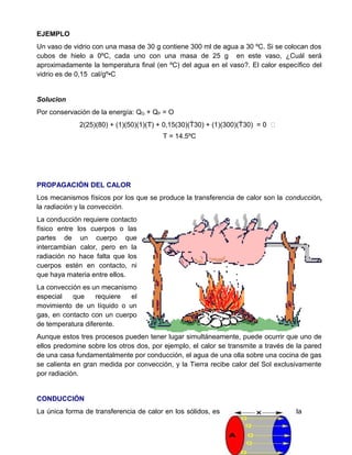 EJEMPLO
Un vaso de vidrio con una masa de 30 g contiene 300 ml de agua a 30 ºC. Si se colocan dos
cubos de hielo a 0ºC, cada uno con una masa de 25 g en este vaso, ¿Cuál será
aproximadamente la temperatura final (en ºC) del agua en el vaso?. El calor específico del
vidrio es de 0,15 cal/gº•C
Solucion
Por conservación de la energía: QG + QP = O
2(25)(80) + (1)(50)(1)(T) + 0,15(30)(T30) + (1)(300)(T30) = 0 
T = 14.5ºC
PROPAGACIÓN DEL CALOR
Los mecanismos físicos por los que se produce la transferencia de calor son la conducción,
la radiación y la convección.
La conducción requiere contacto
físico entre los cuerpos o las
partes de un cuerpo que
intercambian calor, pero en la
radiación no hace falta que los
cuerpos estén en contacto, ni
que haya materia entre ellos.
La convección es un mecanismo
especial que requiere el
movimiento de un líquido o un
gas, en contacto con un cuerpo
de temperatura diferente.
Aunque estos tres procesos pueden tener lugar simultáneamente, puede ocurrir que uno de
ellos predomine sobre los otros dos, por ejemplo, el calor se transmite a través de la pared
de una casa fundamentalmente por conducción, el agua de una olla sobre una cocina de gas
se calienta en gran medida por convección, y la Tierra recibe calor del Sol exclusivamente
por radiación.
CONDUCCIÓN
La única forma de transferencia de calor en los sólidos, es la
 