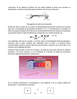 conducción. Si se calienta el extremo de una varilla metálica de forma que aumente su
temperatura, el calor se transmite hasta el extremo más frío por conducción.
Propagación de calor por conducción
El flujo de calor a través de un cuerpo es directamente proporcional al área de la sección
recta (A) y al gradiente de temperatura existente ( T∆ /L), e inversamente a la longitud. El
factor de proporcionalidad (K) se denomina conductividad térmica del material y la expresión
que permite evaluar el calor transferido por conducción, por unidad de tiempo, es:
en J/s
Los materiales como el oro, la plata, o el cobre, tienen conductividades térmicas elevadas y
conducen bien el calor, mientras que materiales como el vidrio o el amianto tienen
conductividades cientos e incluso miles de veces menores; conducen muy mal el calor, y se
conocen como aislantes térmicos.
Cuando el flujo de calor H varía con el tiempo, se habla de conducción térmica en régimen
transitorio, y en caso contrario, si H es constante en el tiempo, se habla de conducción
térmica en régimen permanente o estacionario.
En un proceso estacionario, la temperatura a una distancia x de un cuerpo caliente de
temperatura T1 esta dada por la función:
T1 T2
L
X T
Q K A T
H
t L
− ∆
= =
∆
 