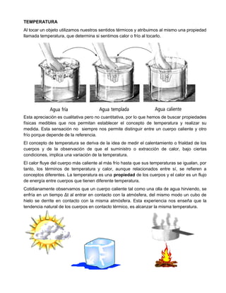 TEMPERATURA
Al tocar un objeto utilizamos nuestros sentidos térmicos y atribuimos al mismo una propiedad
llamada temperatura, que determina si sentimos calor o frío al tocarlo.
Esta apreciación es cualitativa pero no cuantitativa, por lo que hemos de buscar propiedades
físicas medibles que nos permitan establecer el concepto de temperatura y realizar su
medida. Esta sensación no siempre nos permite distinguir entre un cuerpo caliente y otro
frío porque depende de la referencia.
El concepto de temperatura se deriva de la idea de medir el calentamiento o frialdad de los
cuerpos y de la observación de que el suministro o extracción de calor, bajo ciertas
condiciones, implica una variación de la temperatura.
El calor fluye del cuerpo más caliente al más frío hasta que sus temperaturas se igualan, por
tanto, los términos de temperatura y calor, aunque relacionados entre sí, se refieren a
conceptos diferentes. La temperatura es una propiedad de los cuerpos y el calor es un flujo
de energía entre cuerpos que tienen diferente temperatura.
Cotidianamente observamos que un cuerpo caliente tal como una olla de agua hirviendo, se
enfría en un tiempo Δt al entrar en contacto con la atmósfera, del mismo modo un cubo de
hielo se derrite en contacto con la misma atmósfera. Esta experiencia nos enseña que la
tendencia natural de los cuerpos en contacto térmico, es alcanzar la misma temperatura.
 
