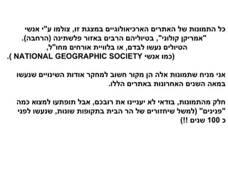 ‫כל התמונות של האתרים הארכיאולוגיים במצגת זו, צולמו ע"י אנשי‬
    ‫"אמריקן קולוני", בטיוליהם הרבים באזור פלשתינה )הרחבה(.‬
            ‫הטיולים נעשו לבדם, או בלוויית אורחים מחו"ל,‬
‫)כמו אנשי ‪.( NATIONAL GEOGRAPHIC SOCIETY‬‬

  ‫אני מניח שתמונות אלה הן מקור חשוב למחקר אודות השינויים שנעשו‬
                            ‫במאה השנים האחרונות באתרים הללו.‬

  ‫חלק מהתמונות, בודאי לא יעניינו את רובכם, אבל תופתעו למצוא כמה‬
  ‫"פנינים" )למשל שיחזורים של הר הבית בתקופות שונות, שנעשו לפני‬
                                                   ‫כ 001 שנים !!(‬
 