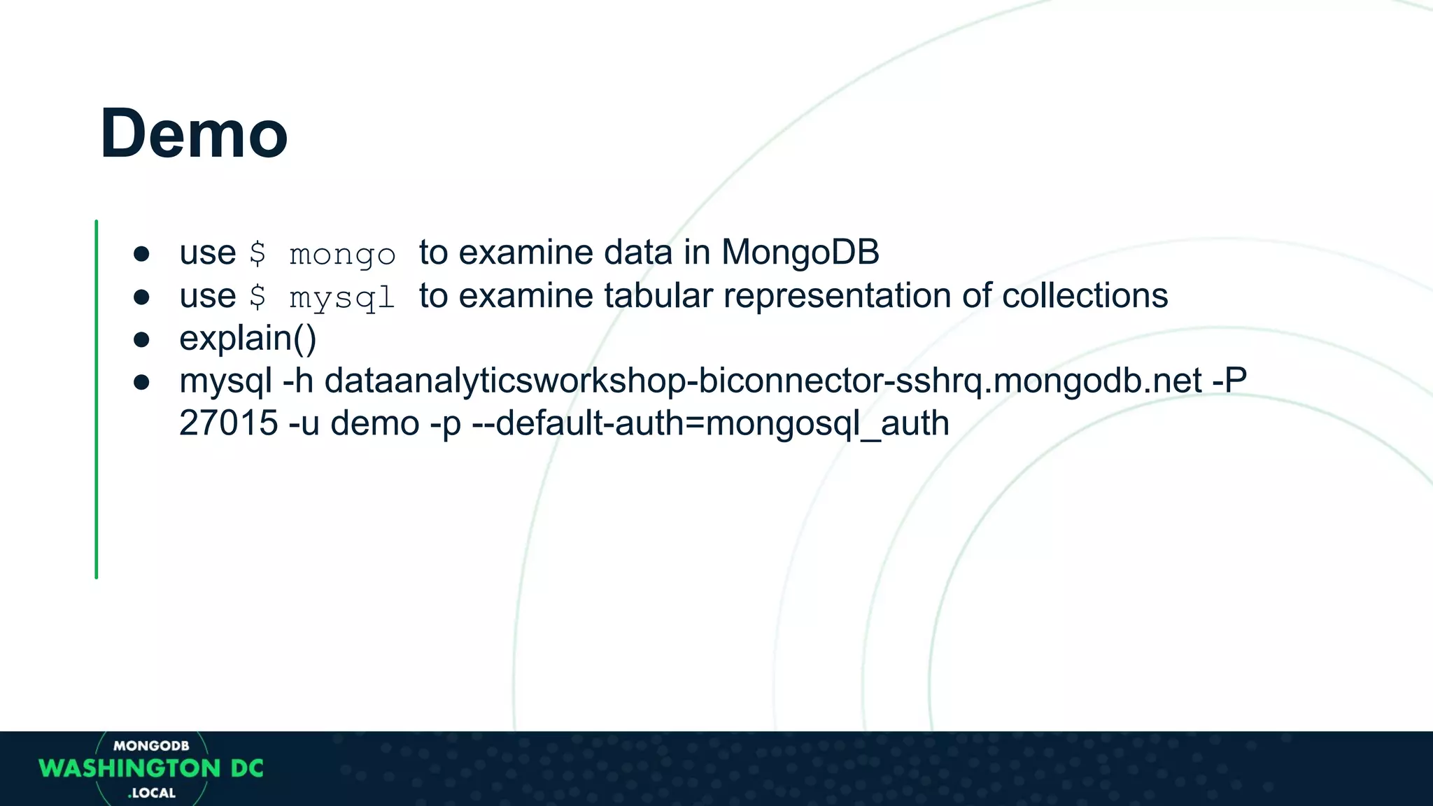 Demo ● use $ mongo to examine data in MongoDB ● use $ mysql to examine tabular representation of collections ● explain() ● mysql -h dataanalyticsworkshop-biconnector-sshrq.mongodb.net -P 27015 -u demo -p --default-auth=mongosql_auth 