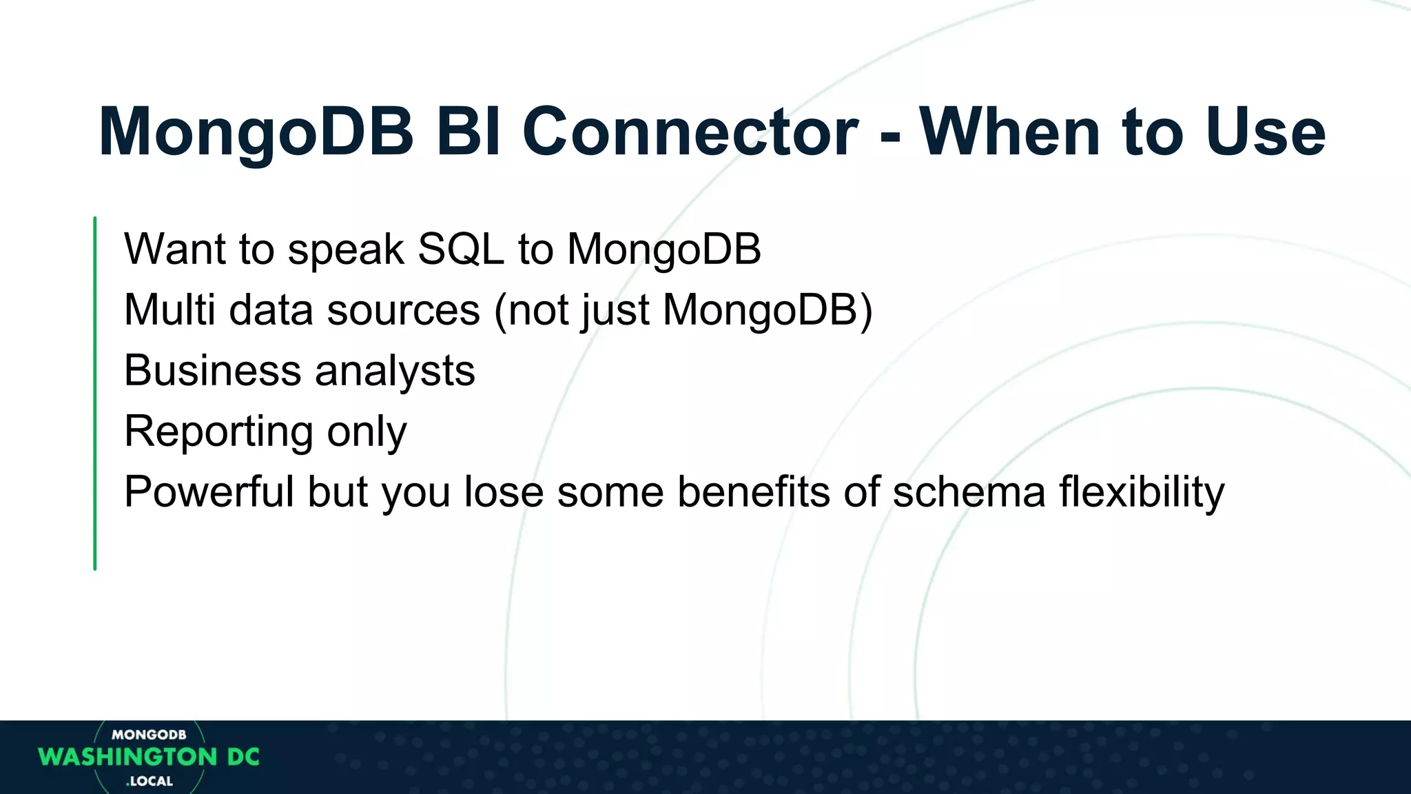 MongoDB BI Connector - When to Use Want to speak SQL to MongoDB Multi data sources (not just MongoDB) Business analysts Reporting only Powerful but you lose some benefits of schema flexibility 