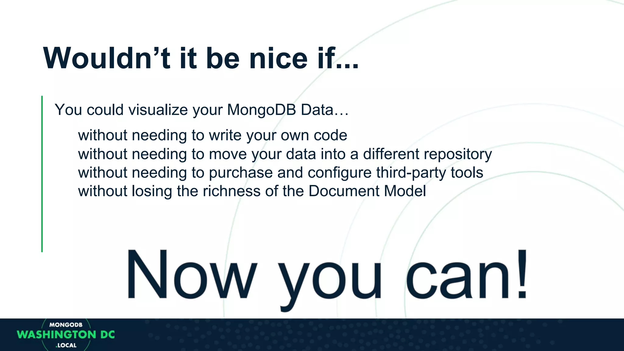 Wouldn’t it be nice if... You could visualize your MongoDB Data… without needing to write your own code without needing to move your data into a different repository without needing to purchase and configure third-party tools without losing the richness of the Document Model 