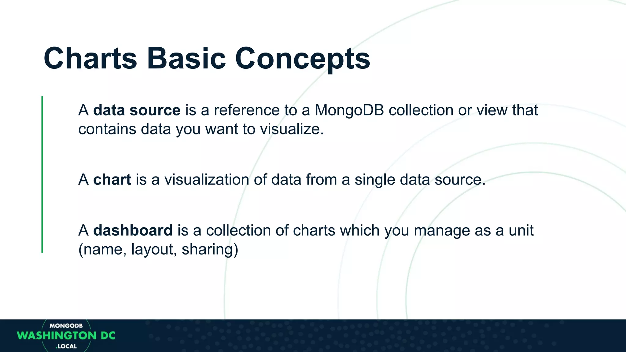 Charts Basic Concepts A data source is a reference to a MongoDB collection or view that contains data you want to visualize. A chart is a visualization of data from a single data source. A dashboard is a collection of charts which you manage as a unit (name, layout, sharing) 