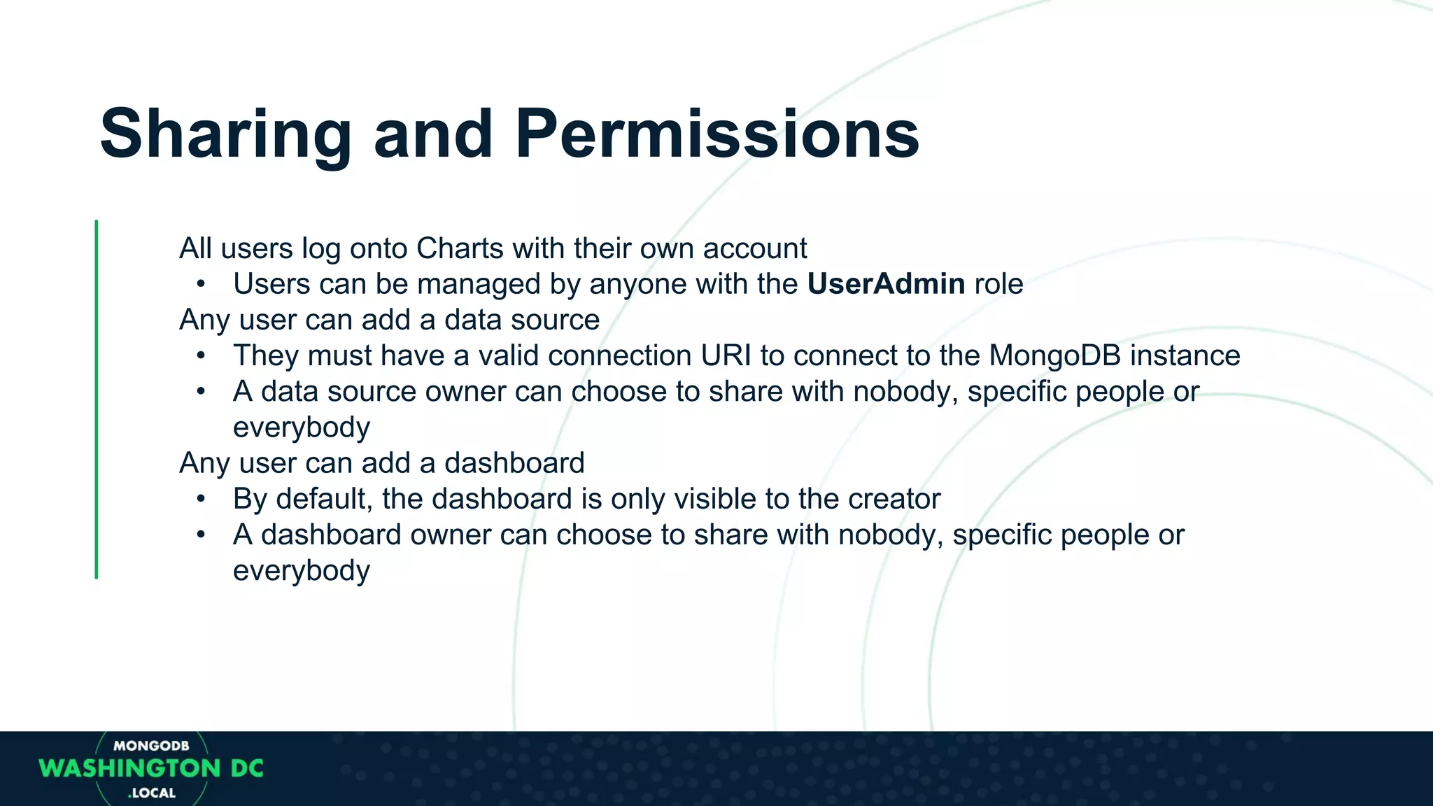 Sharing and Permissions All users log onto Charts with their own account • Users can be managed by anyone with the UserAdmin role Any user can add a data source • They must have a valid connection URI to connect to the MongoDB instance • A data source owner can choose to share with nobody, specific people or everybody Any user can add a dashboard • By default, the dashboard is only visible to the creator • A dashboard owner can choose to share with nobody, specific people or everybody 