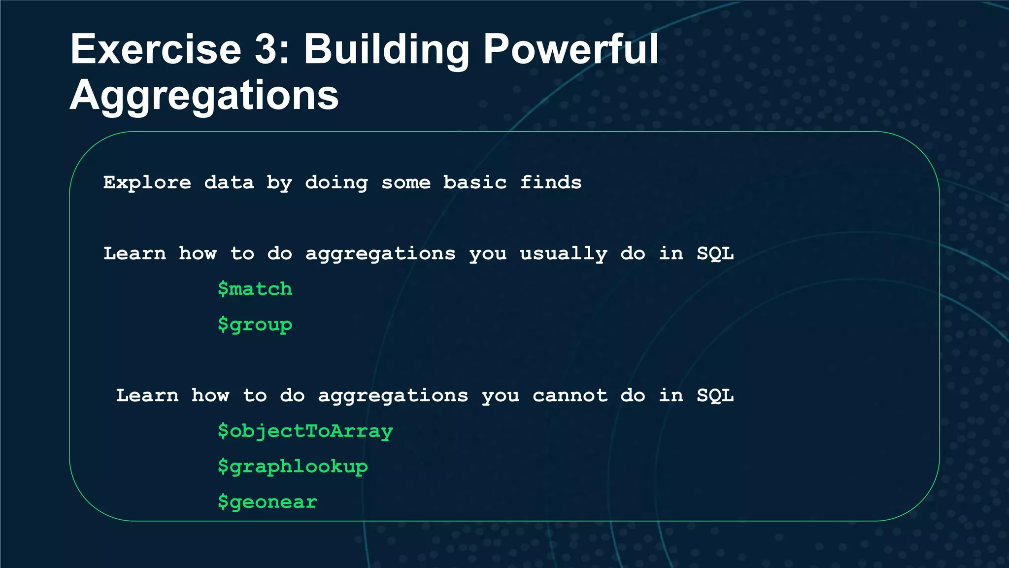 Exercise 3: Building Powerful Aggregations Explore data by doing some basic finds Learn how to do aggregations you usually do in SQL $match $group Learn how to do aggregations you cannot do in SQL $objectToArray $graphlookup $geonear 