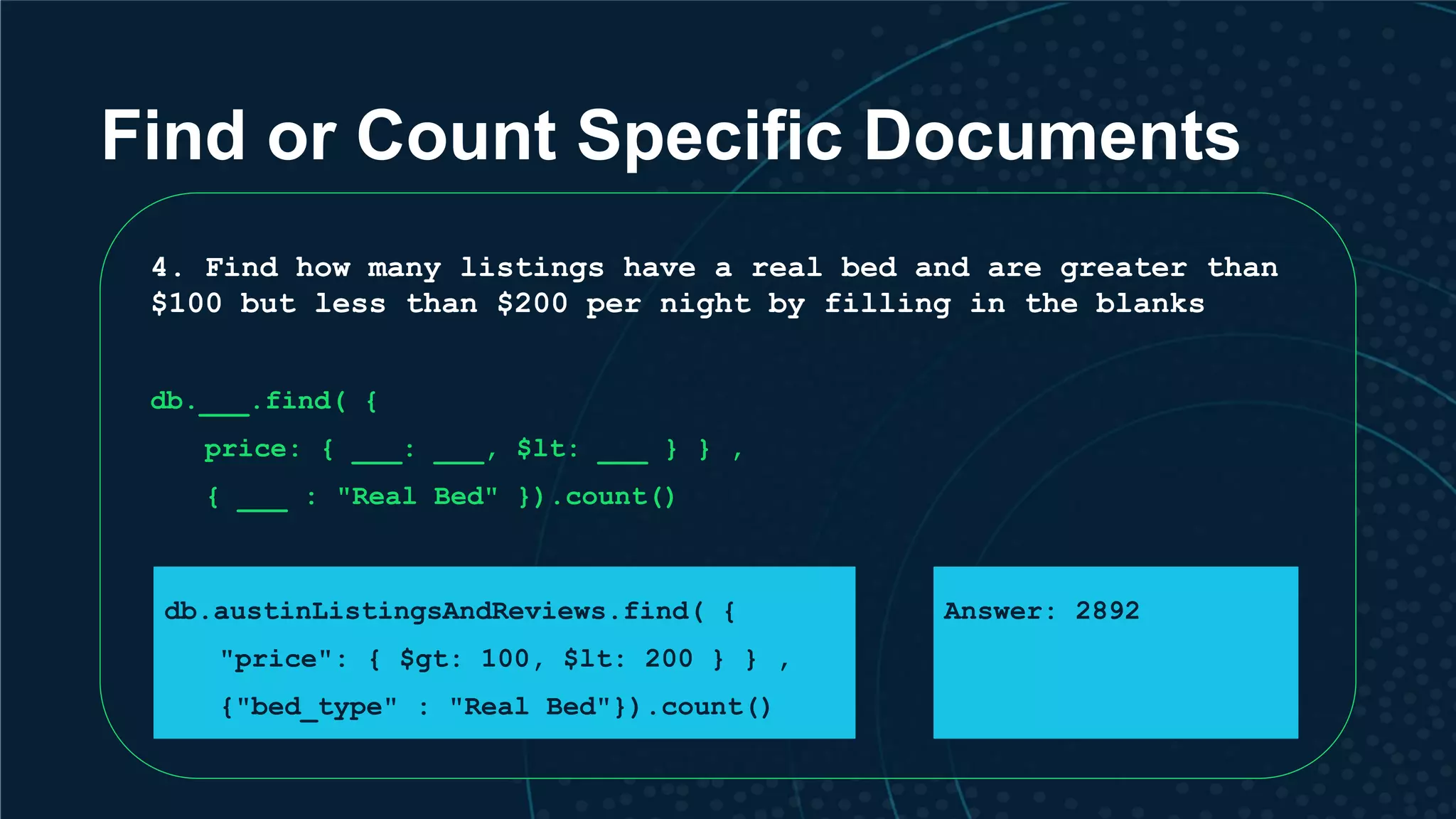 Find or Count Specific Documents 4. Find how many listings have a real bed and are greater than $100 but less than $200 per night by filling in the blanks db.___.find( { price: { ___: ___, $lt: ___ } } , { ___ : "Real Bed" }).count() db.austinListingsAndReviews.find( { "price": { $gt: 100, $lt: 200 } } , {"bed_type" : "Real Bed"}).count() Answer: 2892 