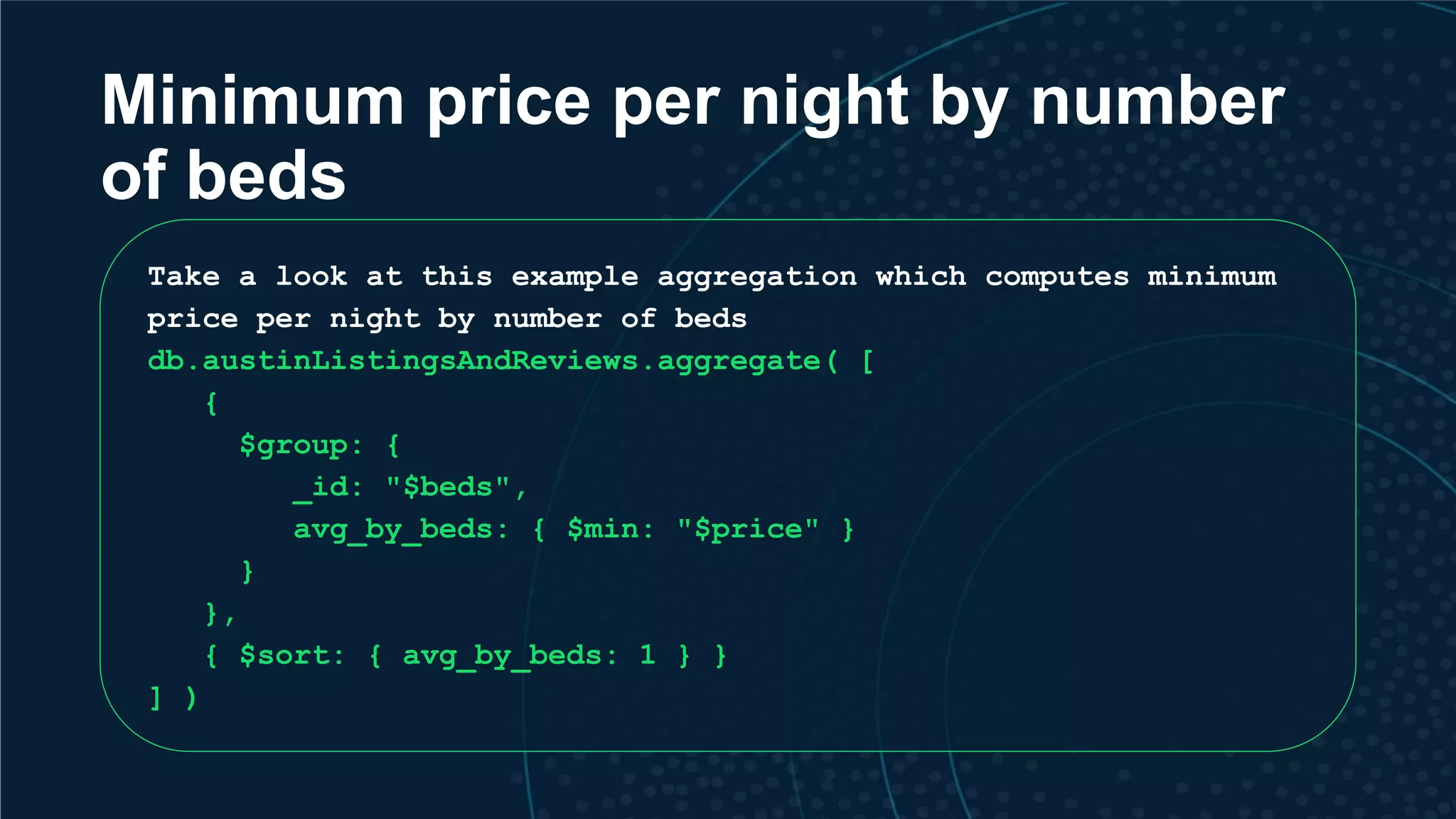 Minimum price per night by number of beds Take a look at this example aggregation which computes minimum price per night by number of beds db.austinListingsAndReviews.aggregate( [ { $group: { _id: "$beds", avg_by_beds: { $min: "$price" } } }, { $sort: { avg_by_beds: 1 } } ] ) 
