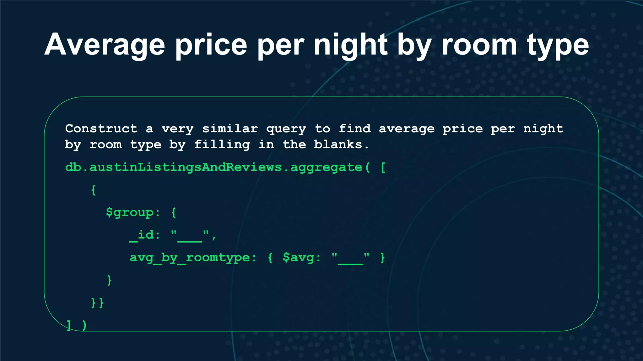 Average price per night by room type Construct a very similar query to find average price per night by room type by filling in the blanks. db.austinListingsAndReviews.aggregate( [ { $group: { _id: "___", avg_by_roomtype: { $avg: "___" } } }} ] ) 