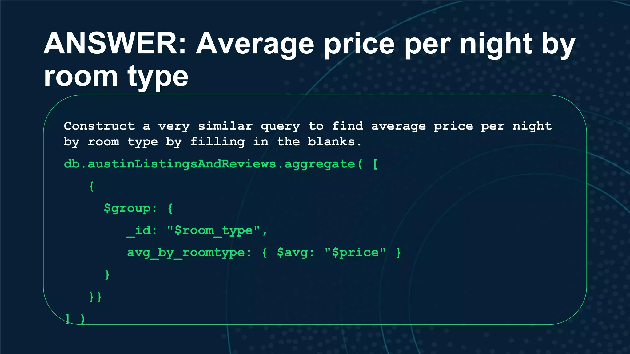ANSWER: Average price per night by room type Construct a very similar query to find average price per night by room type by filling in the blanks. db.austinListingsAndReviews.aggregate( [ { $group: { _id: "$room_type", avg_by_roomtype: { $avg: "$price" } } }} ] ) 