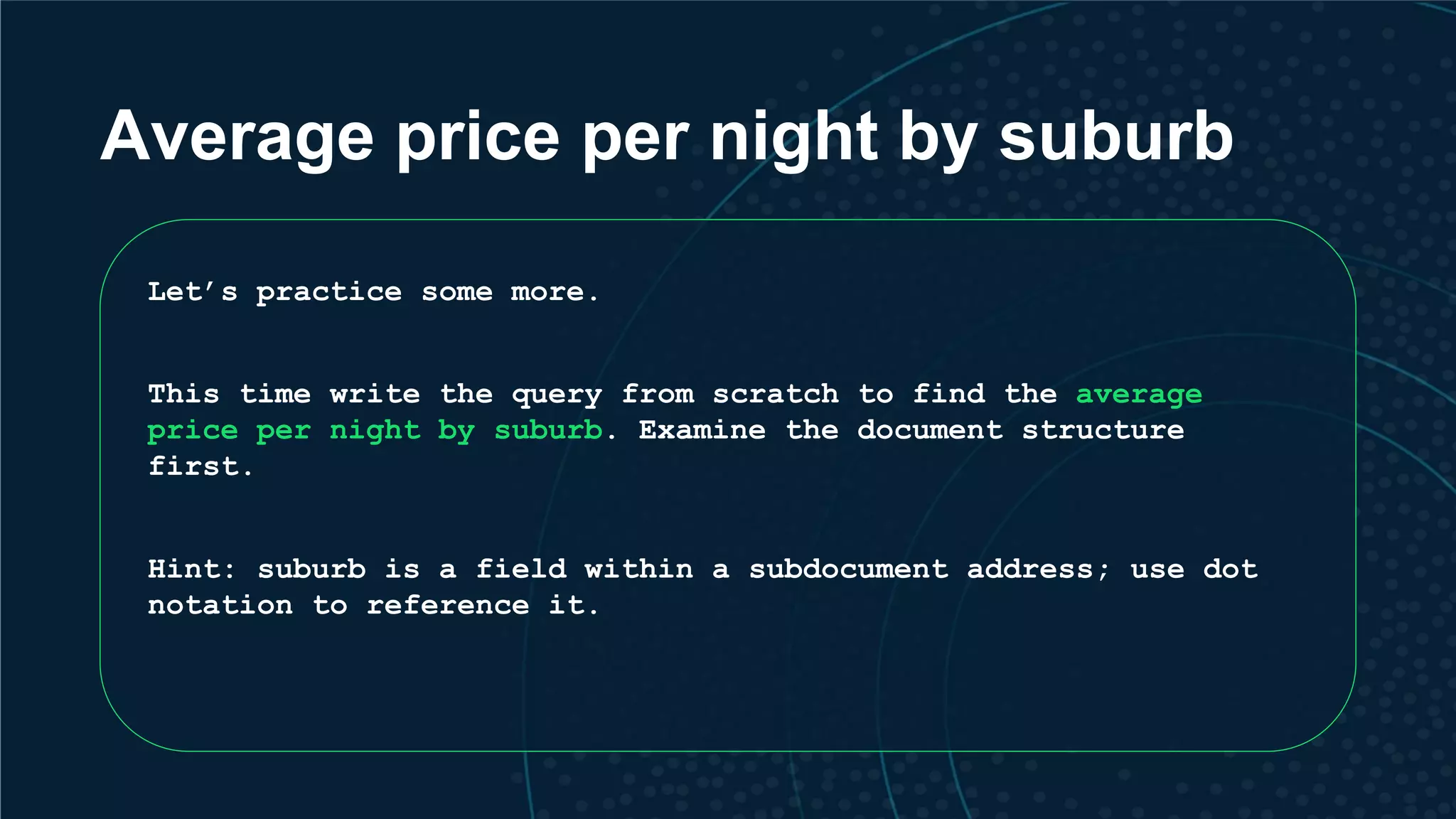 Average price per night by suburb Let’s practice some more. This time write the query from scratch to find the average price per night by suburb. Examine the document structure first. Hint: suburb is a field within a subdocument address; use dot notation to reference it. 
