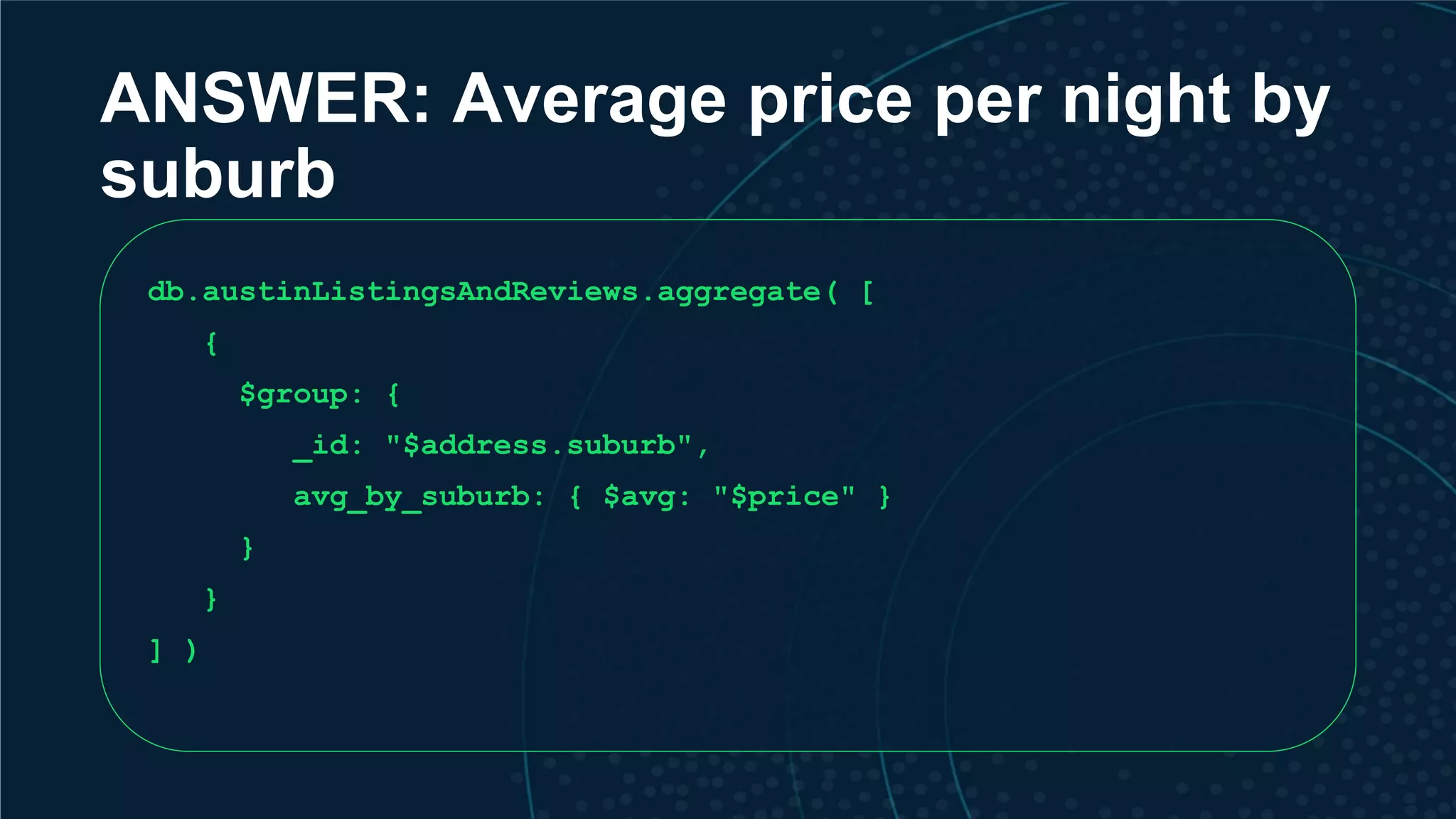 ANSWER: Average price per night by suburb db.austinListingsAndReviews.aggregate( [ { $group: { _id: "$address.suburb", avg_by_suburb: { $avg: "$price" } } } ] ) 