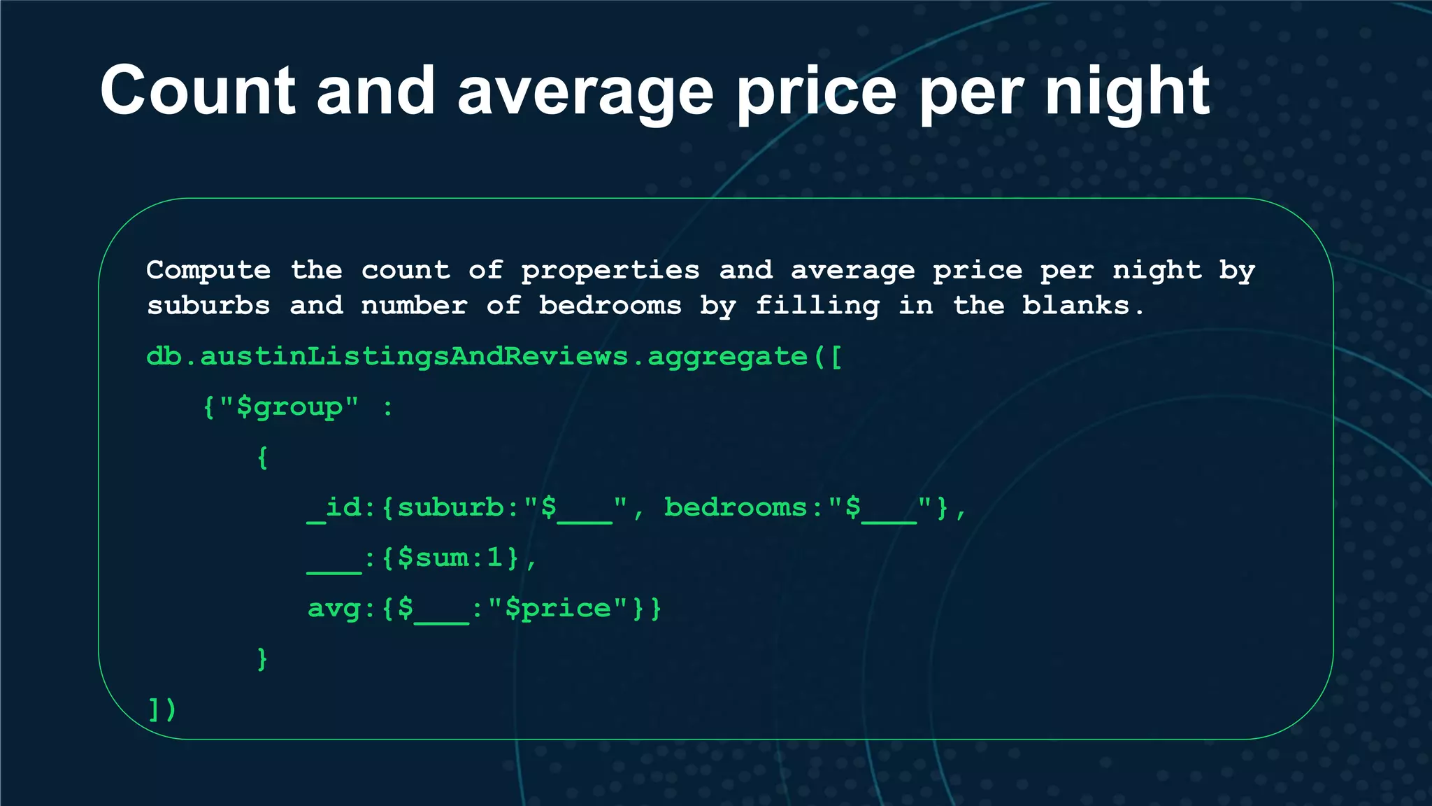 Count and average price per night Compute the count of properties and average price per night by suburbs and number of bedrooms by filling in the blanks. db.austinListingsAndReviews.aggregate([ {"$group" : { _id:{suburb:"$___", bedrooms:"$___"}, ___:{$sum:1}, avg:{$___:"$price"}} } ]) 