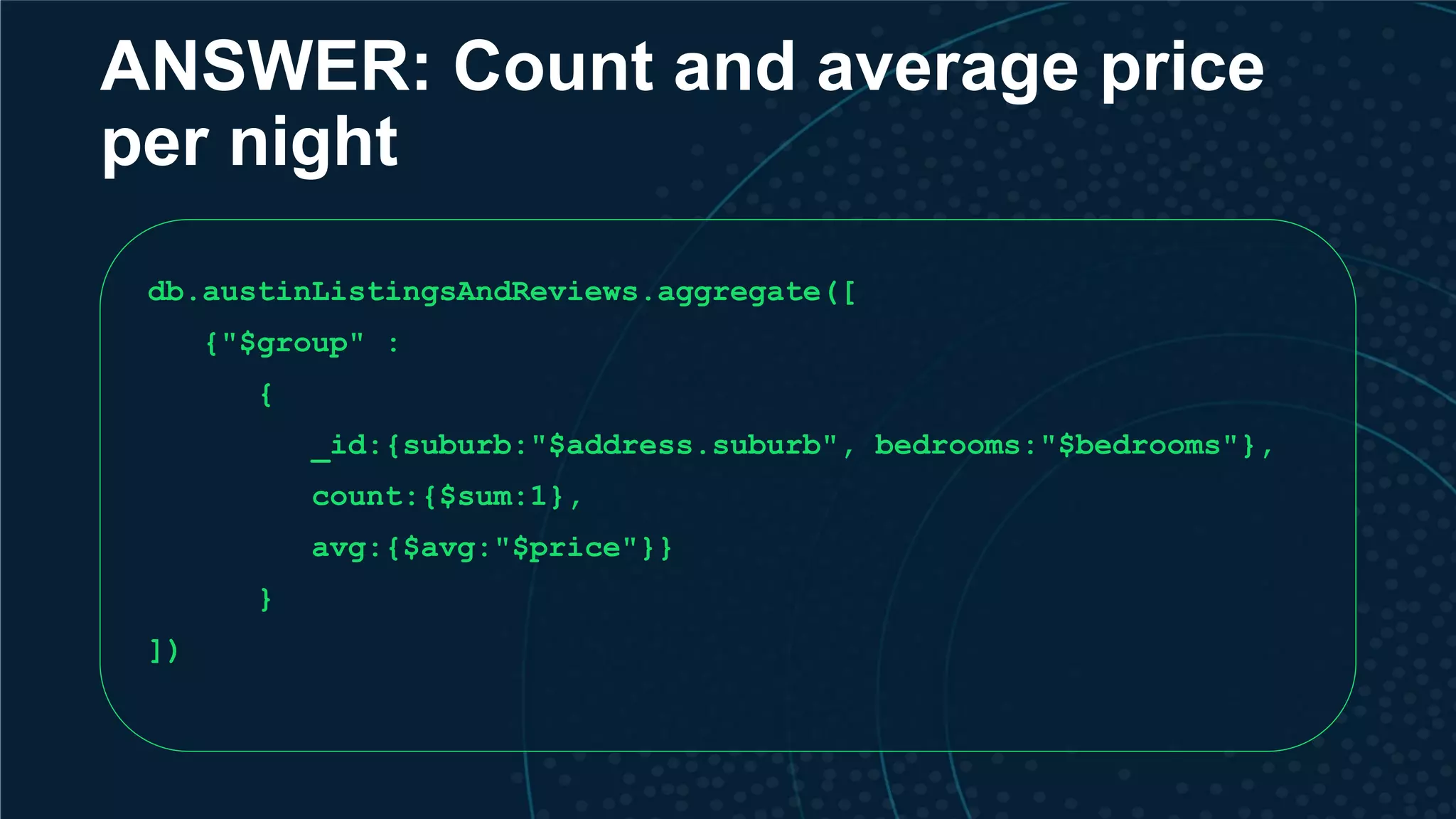 ANSWER: Count and average price per night db.austinListingsAndReviews.aggregate([ {"$group" : { _id:{suburb:"$address.suburb", bedrooms:"$bedrooms"}, count:{$sum:1}, avg:{$avg:"$price"}} } ]) 