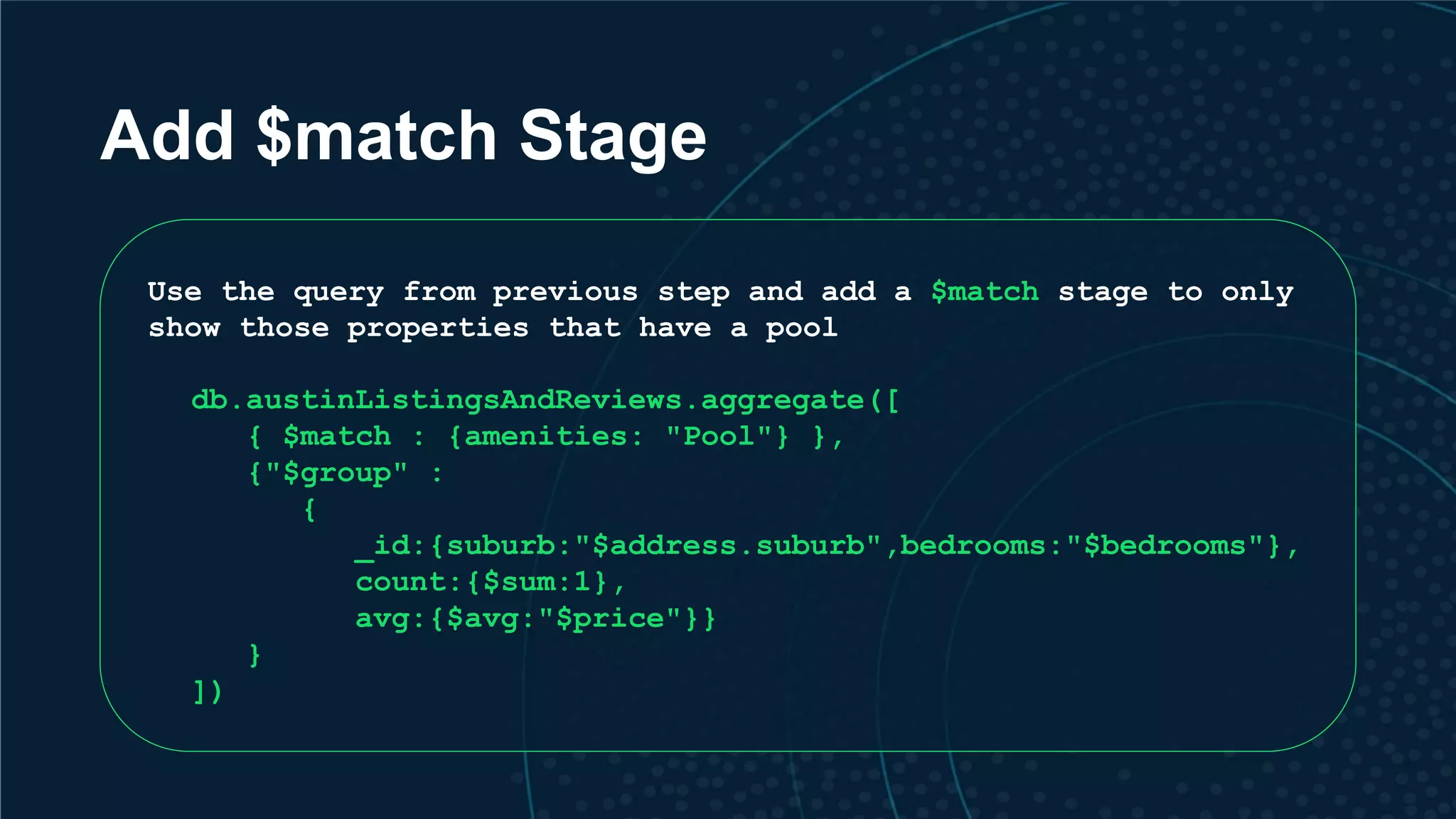 Add $match Stage Use the query from previous step and add a $match stage to only show those properties that have a pool db.austinListingsAndReviews.aggregate([ { $match : {amenities: "Pool"} }, {"$group" : { _id:{suburb:"$address.suburb",bedrooms:"$bedrooms"}, count:{$sum:1}, avg:{$avg:"$price"}} } ]) 