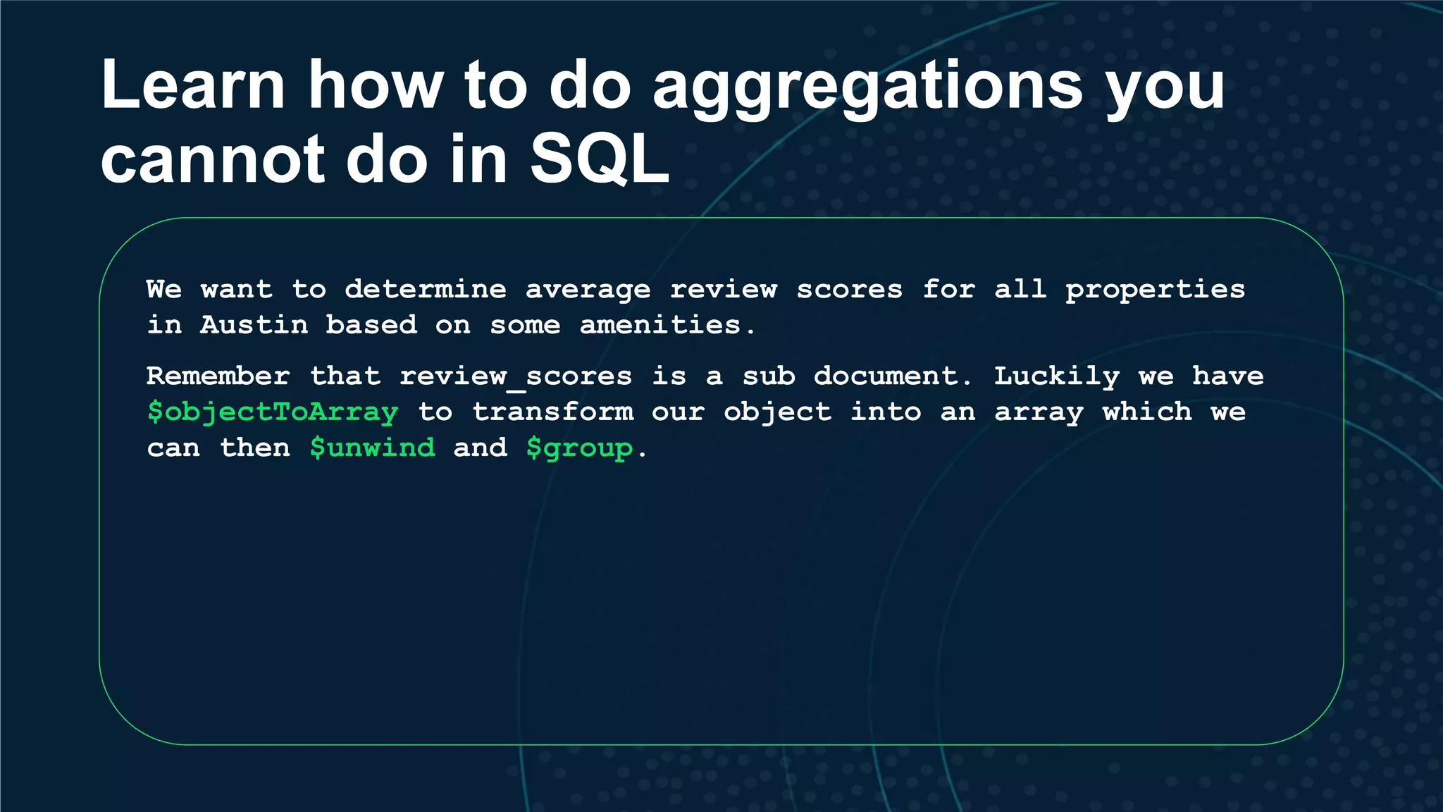 Learn how to do aggregations you cannot do in SQL We want to determine average review scores for all properties in Austin based on some amenities. Remember that review_scores is a sub document. Luckily we have $objectToArray to transform our object into an array which we can then $unwind and $group. 