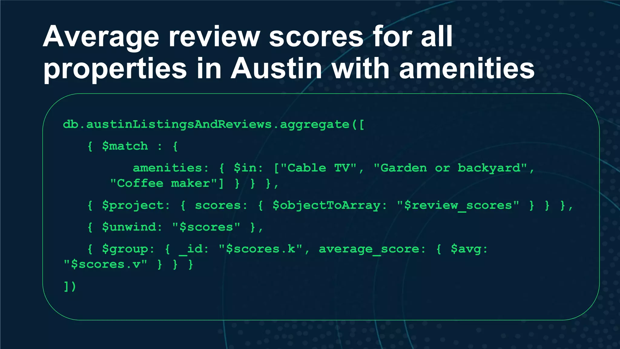 Average review scores for all properties in Austin with amenities db.austinListingsAndReviews.aggregate([ { $match : { amenities: { $in: ["Cable TV", "Garden or backyard", "Coffee maker"] } } }, { $project: { scores: { $objectToArray: "$review_scores" } } }, { $unwind: "$scores" }, { $group: { _id: "$scores.k", average_score: { $avg: "$scores.v" } } } ]) 