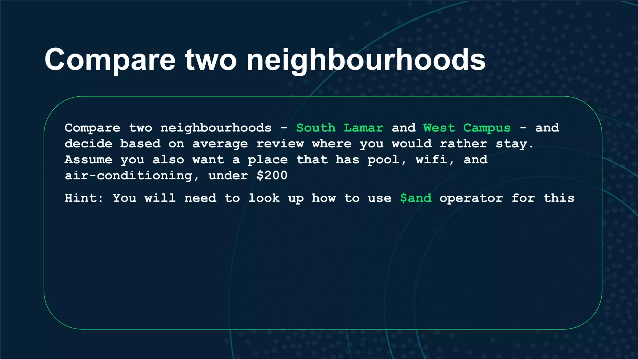 Compare two neighbourhoods Compare two neighbourhoods - South Lamar and West Campus - and decide based on average review where you would rather stay. Assume you also want a place that has pool, wifi, and air-conditioning, under $200 Hint: You will need to look up how to use $and operator for this 