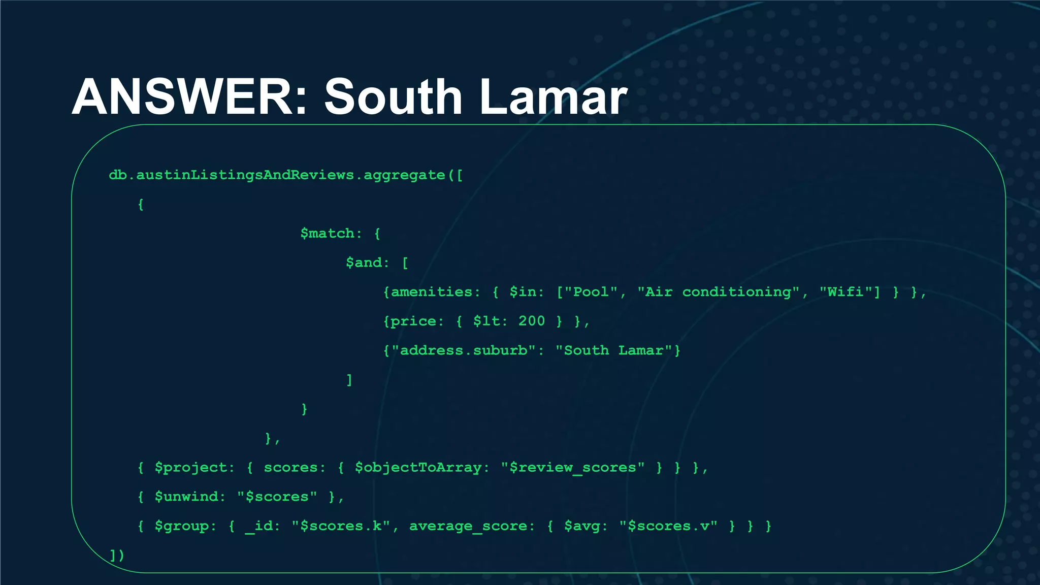 ANSWER: South Lamar db.austinListingsAndReviews.aggregate([ { $match: { $and: [ {amenities: { $in: ["Pool", "Air conditioning", "Wifi"] } }, {price: { $lt: 200 } }, {"address.suburb": "South Lamar"} ] } }, { $project: { scores: { $objectToArray: "$review_scores" } } }, { $unwind: "$scores" }, { $group: { _id: "$scores.k", average_score: { $avg: "$scores.v" } } } ]) 