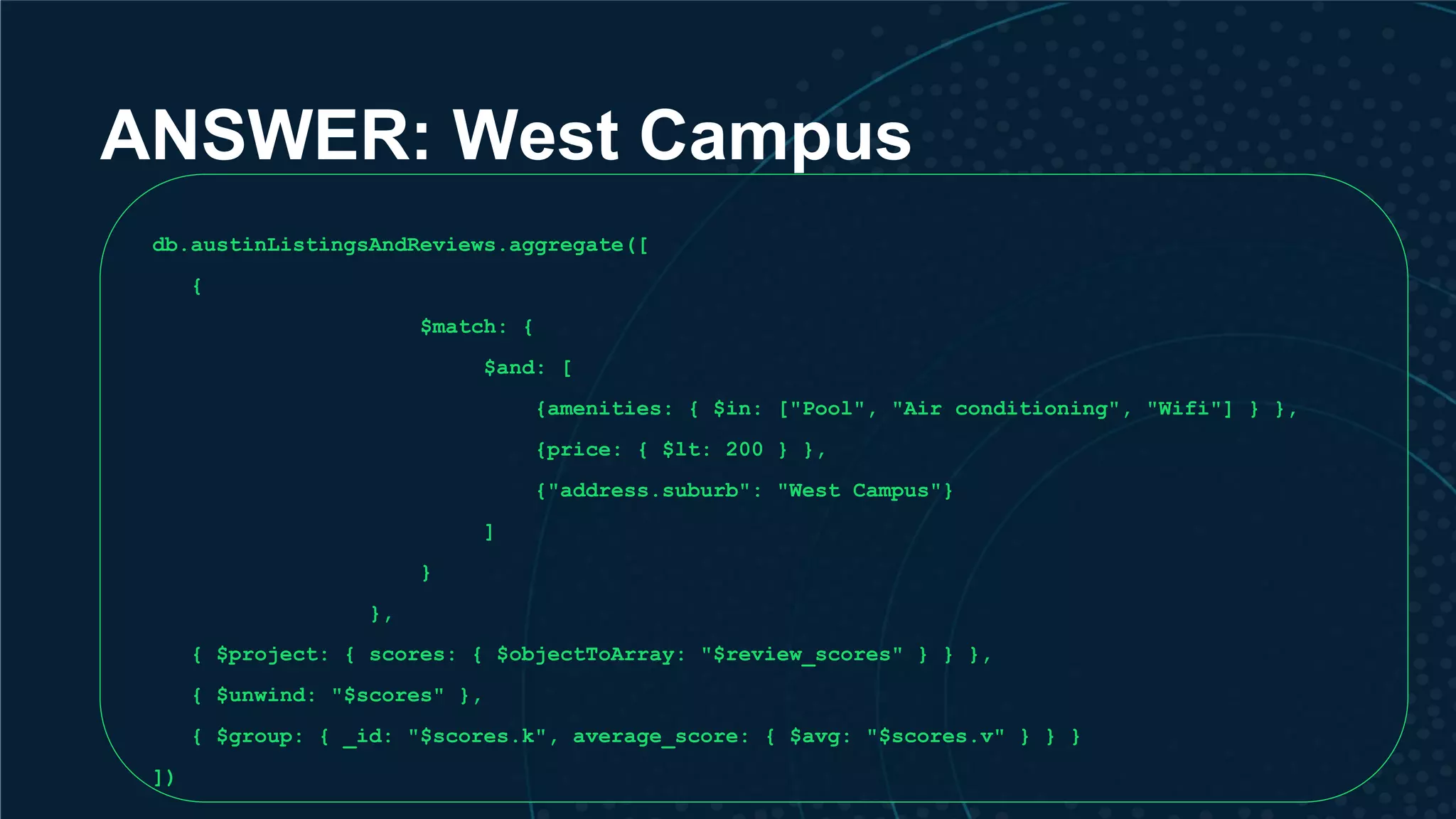 ANSWER: West Campus db.austinListingsAndReviews.aggregate([ { $match: { $and: [ {amenities: { $in: ["Pool", "Air conditioning", "Wifi"] } }, {price: { $lt: 200 } }, {"address.suburb": "West Campus"} ] } }, { $project: { scores: { $objectToArray: "$review_scores" } } }, { $unwind: "$scores" }, { $group: { _id: "$scores.k", average_score: { $avg: "$scores.v" } } } ]) 