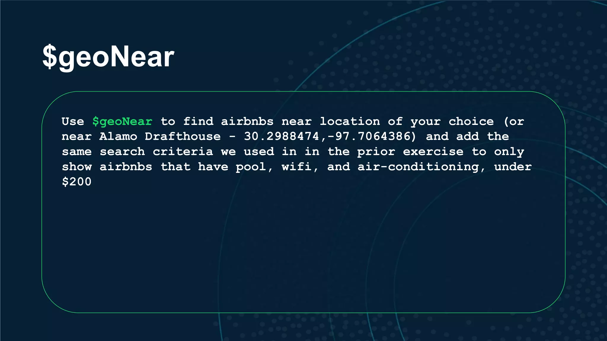 $geoNear Use $geoNear to find airbnbs near location of your choice (or near Alamo Drafthouse - 30.2988474,-97.7064386) and add the same search criteria we used in in the prior exercise to only show airbnbs that have pool, wifi, and air-conditioning, under $200 