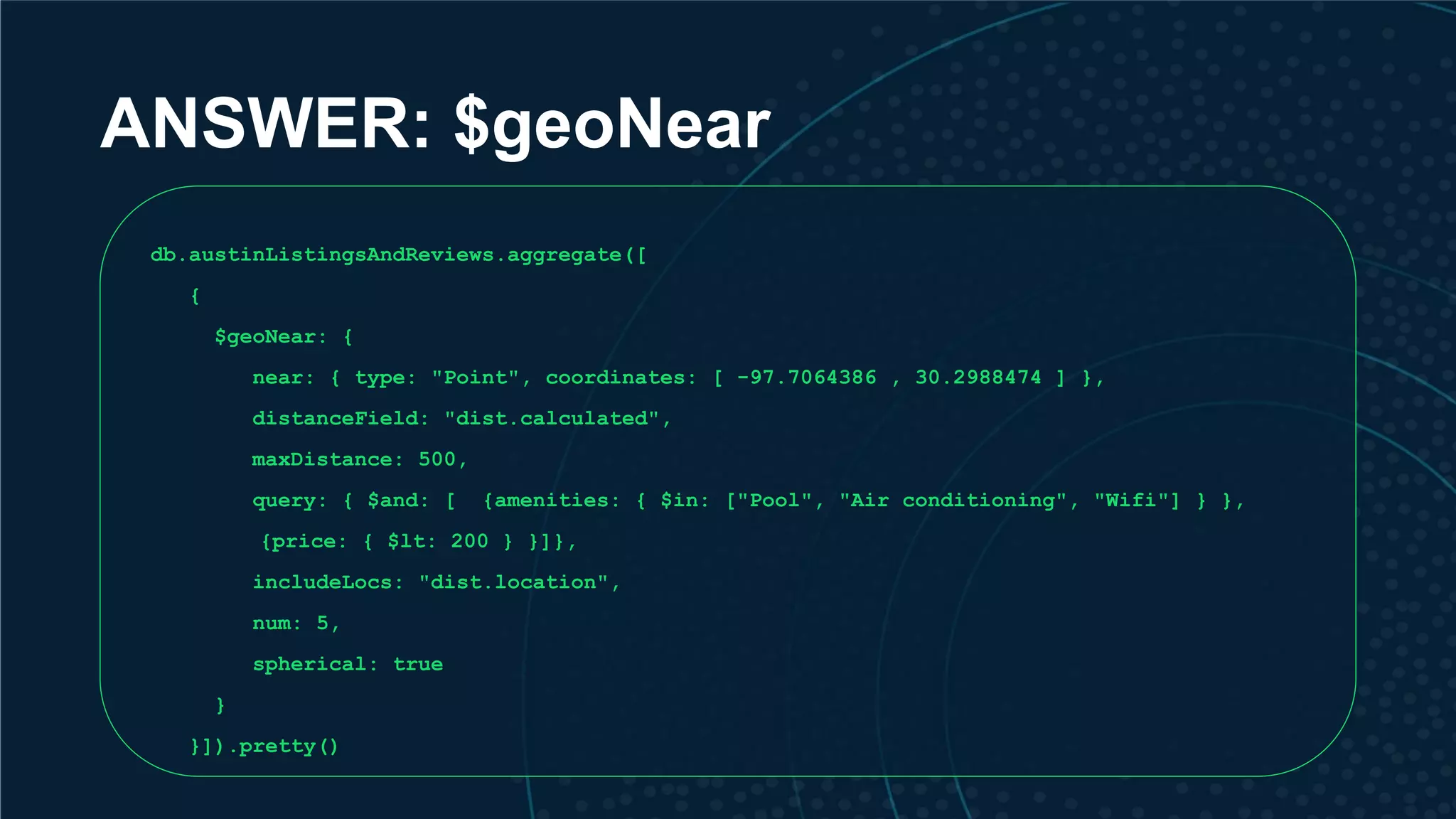 ANSWER: $geoNear db.austinListingsAndReviews.aggregate([ { $geoNear: { near: { type: "Point", coordinates: [ -97.7064386 , 30.2988474 ] }, distanceField: "dist.calculated", maxDistance: 500, query: { $and: [ {amenities: { $in: ["Pool", "Air conditioning", "Wifi"] } }, {price: { $lt: 200 } }]}, includeLocs: "dist.location", num: 5, spherical: true } }]).pretty() 