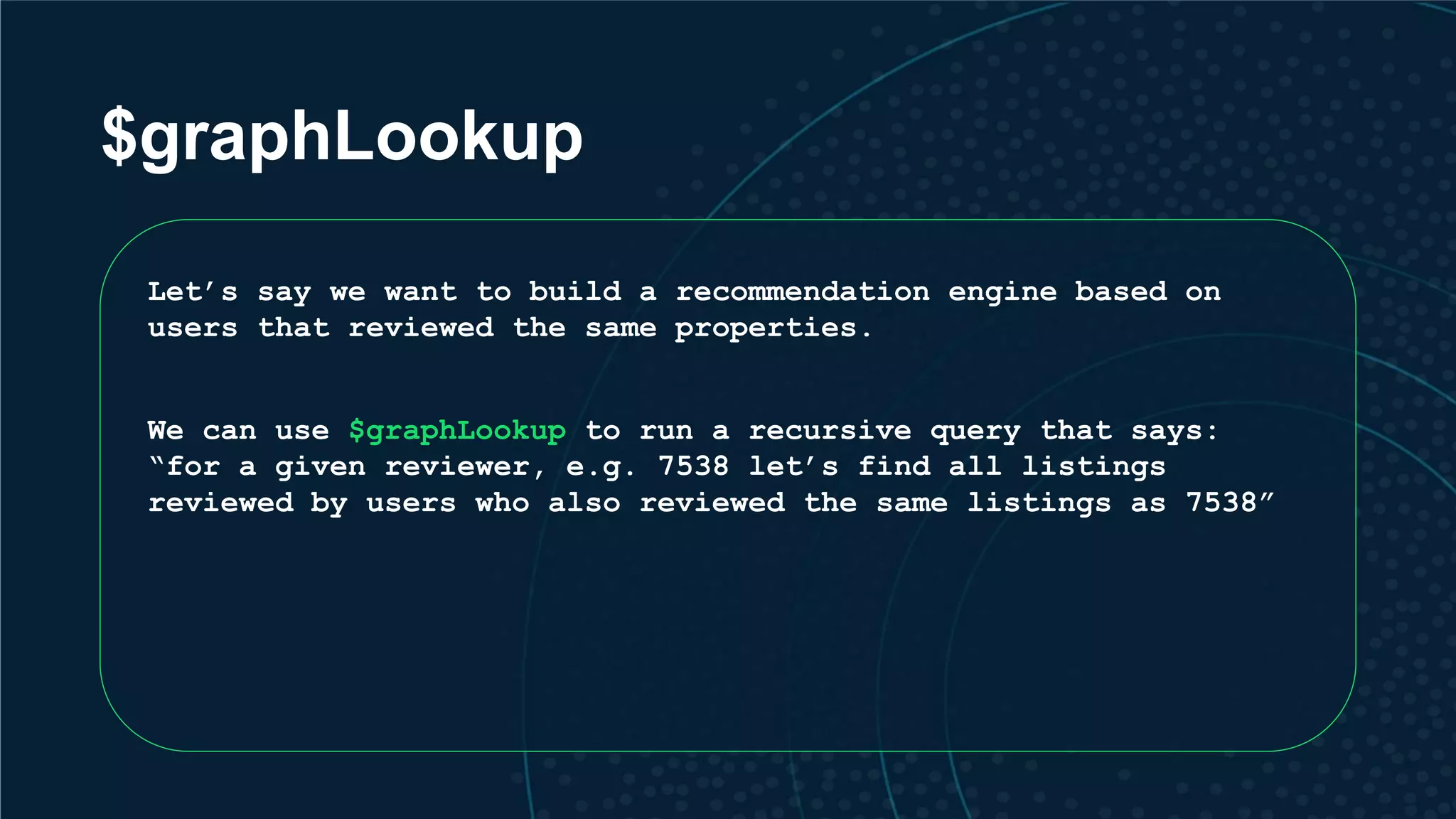 $graphLookup Let’s say we want to build a recommendation engine based on users that reviewed the same properties. We can use $graphLookup to run a recursive query that says: “for a given reviewer, e.g. 7538 let’s find all listings reviewed by users who also reviewed the same listings as 7538” 