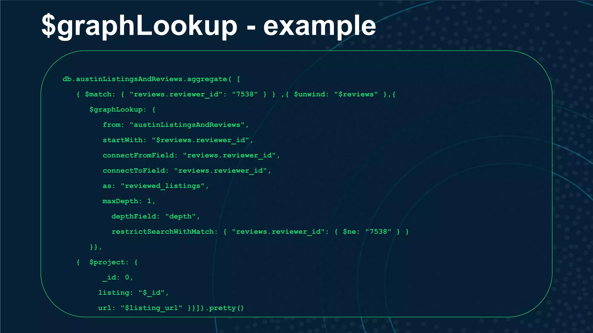 $graphLookup - example db.austinListingsAndReviews.aggregate( [ { $match: { "reviews.reviewer_id": "7538" } } ,{ $unwind: "$reviews" },{ $graphLookup: { from: "austinListingsAndReviews", startWith: "$reviews.reviewer_id", connectFromField: "reviews.reviewer_id", connectToField: "reviews.reviewer_id", as: "reviewed_listings", maxDepth: 1, depthField: "depth", restrictSearchWithMatch: { "reviews.reviewer_id": { $ne: "7538" } } }}, { $project: { _id: 0, listing: "$_id", url: "$listing_url" }}]).pretty() 