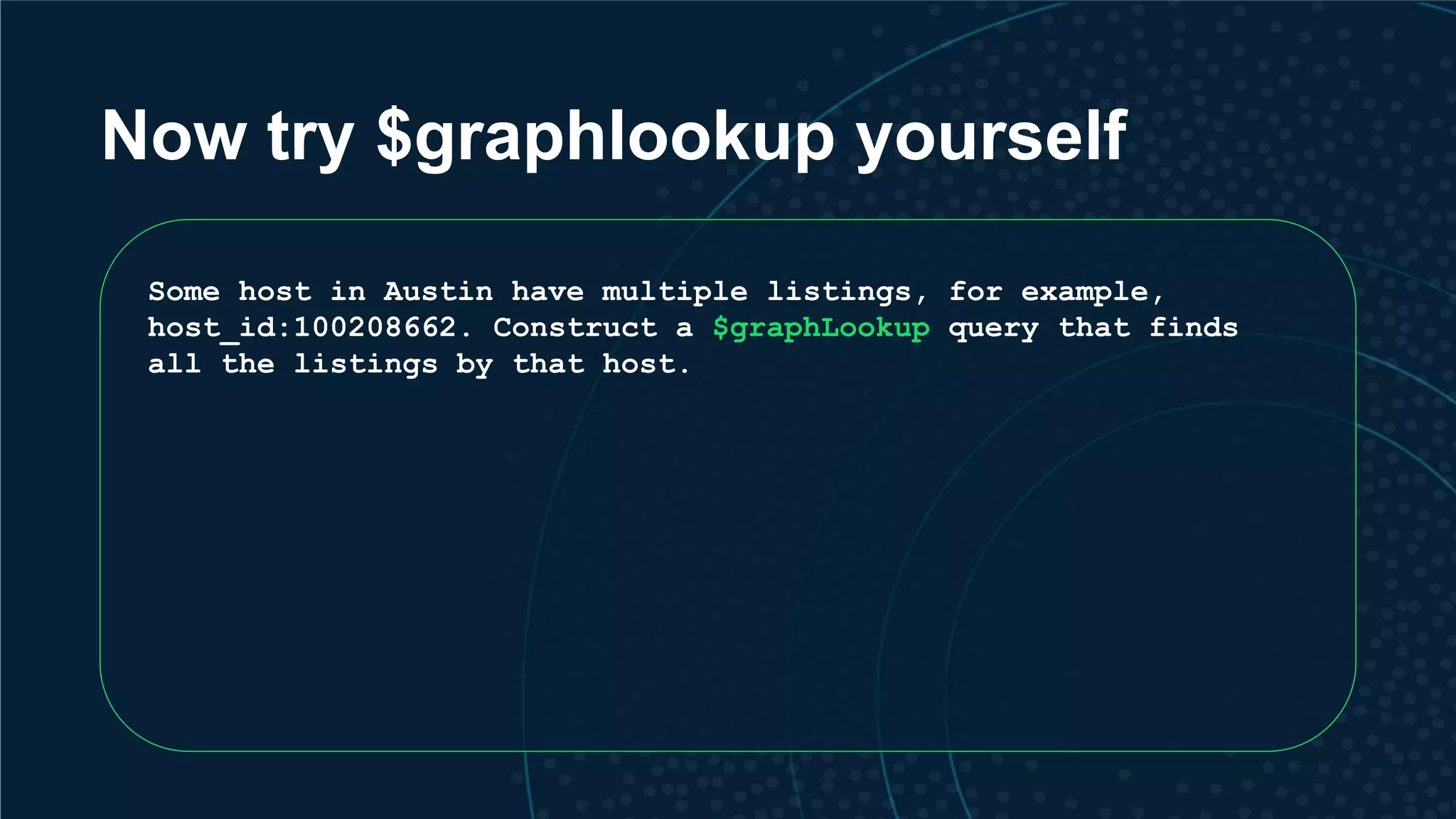 Now try $graphlookup yourself Some host in Austin have multiple listings, for example, host_id:100208662. Construct a $graphLookup query that finds all the listings by that host. 