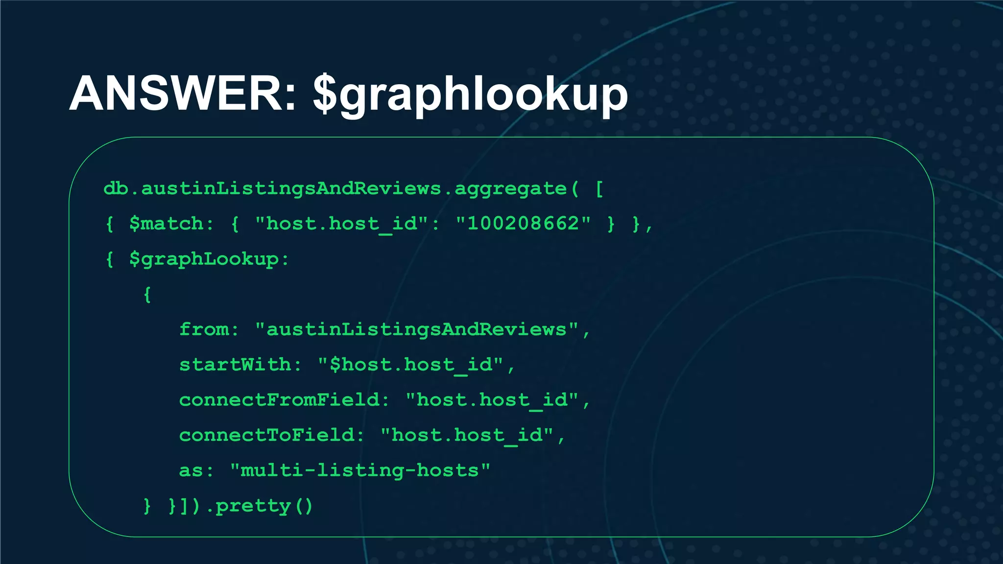 ANSWER: $graphlookup db.austinListingsAndReviews.aggregate( [ { $match: { "host.host_id": "100208662" } }, { $graphLookup: { from: "austinListingsAndReviews", startWith: "$host.host_id", connectFromField: "host.host_id", connectToField: "host.host_id", as: "multi-listing-hosts" } }]).pretty() 