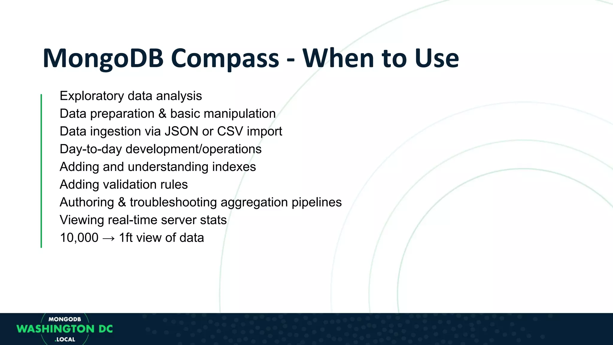 Exploratory data analysis Data preparation & basic manipulation Data ingestion via JSON or CSV import Day-to-day development/operations Adding and understanding indexes Adding validation rules Authoring & troubleshooting aggregation pipelines Viewing real-time server stats 10,000 → 1ft view of data 