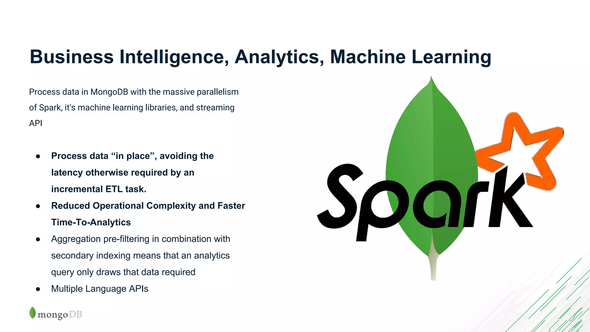 Business Intelligence, Analytics, Machine Learning Process data in MongoDB with the massive parallelism of Spark, it's machine learning libraries, and streaming API ● Process data “in place”, avoiding the latency otherwise required by an incremental ETL task. ● Reduced Operational Complexity and Faster Time-To-Analytics ● Aggregation pre-filtering in combination with secondary indexing means that an analytics query only draws that data required ● Multiple Language APIs 