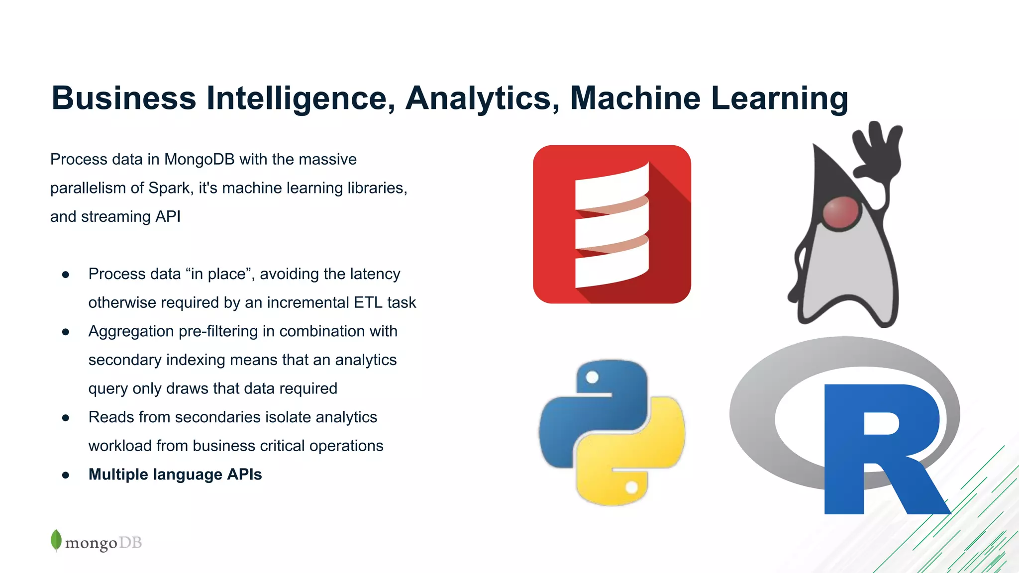 Business Intelligence, Analytics, Machine Learning Process data in MongoDB with the massive parallelism of Spark, it's machine learning libraries, and streaming API ● Process data “in place”, avoiding the latency otherwise required by an incremental ETL task ● Aggregation pre-filtering in combination with secondary indexing means that an analytics query only draws that data required ● Reads from secondaries isolate analytics workload from business critical operations ● Multiple language APIs 