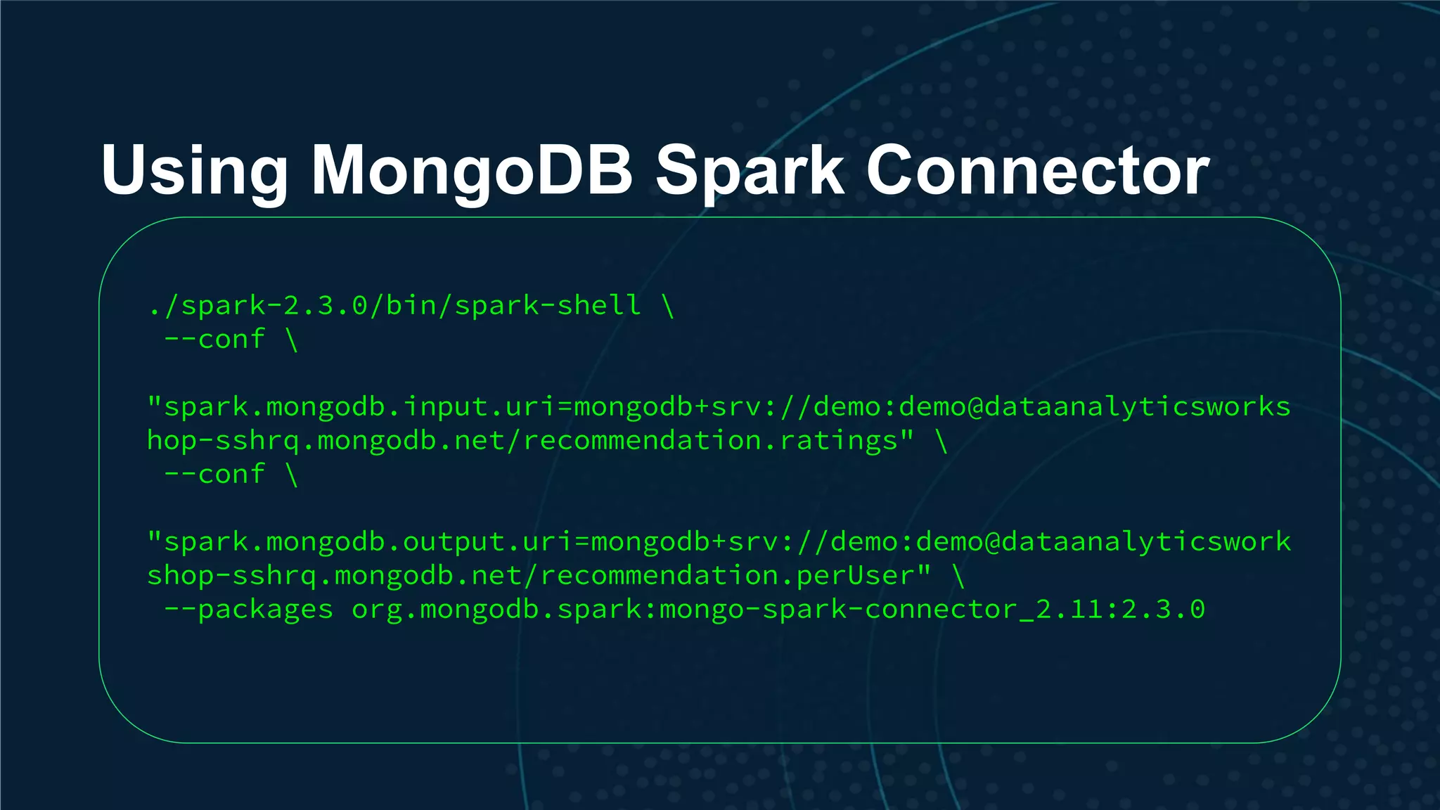 Using MongoDB Spark Connector ./spark-2.3.0/bin/spark-shell --conf "spark.mongodb.input.uri=mongodb+srv://demo:demo@dataanalyticsworks hop-sshrq.mongodb.net/recommendation.ratings" --conf "spark.mongodb.output.uri=mongodb+srv://demo:demo@dataanalyticswork shop-sshrq.mongodb.net/recommendation.perUser" --packages org.mongodb.spark:mongo-spark-connector_2.11:2.3.0 
